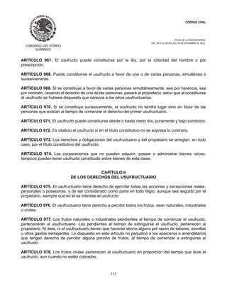 CÓDIGO CIVIL
FECHA DE ULTIMA REFORMA:
DEC. 80 P.O.103 BIS DEL 26 DE DICIEMBRE DE 2021.
133
ARTÍCULO 967. El usufructo puede constituírse por la ley, por la voluntad del hombre o por
prescripción.
ARTÍCULO 968. Puede constituirse el usufructo a favor de una o de varias personas, simultánea o
sucesivamente.
ARTÍCULO 969. Si se constituye a favor de varias personas simultáneamente, sea por herencia, sea
por contrato, cesando el derecho de una de las personas, pasará al propietario, salvo que al constituirse
el usufructo se hubiere dispuesto que carezca a los otros usufructuarios.
ARTÍCULO 970. Si se constituye sucesivamente, el usufructo no tendrá lugar sino en favor de las
personas que existan al tiempo de comenzar el derecho del primer usufructuario.
ARTÍCULO 971. El usufructo puede constituirse desde o hasta cierto día, puramente y bajo condición.
ARTÍCULO 972. Es vitalicio el usufructo si en el título constitutivo no se expresa lo contrario.
ARTÍCULO 973. Los derechos y obligaciones del usufructuario y del propietario se arreglan, en todo
caso, por el título constitutivo del usufructo.
ARTÍCULO 974. Las corporaciones que no pueden adquirir, poseer o administrar bienes raíces,
tampoco pueden tener usufructo constituido sobre bienes de esta clase.
CAPÍTULO II
DE LOS DERECHOS DEL USUFRUCTUARIO
ARTÍCULO 975. El usufructuario tiene derecho de ejercitar todas las acciones y excepciones reales,
personales o posesorias, y de ser considerado como parte en todo litigio, aunque sea seguido por el
propietario, siempre que en él se interese el usufructo.
ARTÍCULO 976. El usufructuario tiene derecho a percibir todos los frutos, sean naturales, industriales
o civiles.
ARTÍCULO 977. Los frutos naturales o industriales pendientes al tiempo de comenzar el usufructo,
pertenecerán al usufructuario. Los pendientes al tiempo de extinguirse el usufructo, pertenecen al
propietario. Ni éste, ni el usufructuario tienen que hacerse abono alguno por razón de labores, semillas
u otros gastos semejantes. Lo dispuesto en este artículo no perjudica a los aparceros o arrendatarios
que tengan derecho de percibir alguna porción de frutos, al tiempo de comenzar a extinguirse el
usufructo.
ARTÍCULO 978. Los frutos civiles pertenecen al usufructuario en proporción del tiempo que dure el
usufructo, aun cuando no estén cobrados.
 