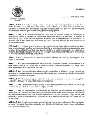 CÓDIGO CIVIL
FECHA DE ULTIMA REFORMA:
DEC. 80 P.O.103 BIS DEL 26 DE DICIEMBRE DE 2021.
134
ARTÍCULO 979. Si el usufructo comprendiera cosas que se deteriorasen por el uso, el usufructuario
tendrá derecho a servirse de ellas, empleándolas según su destino, y no estará obligado a restituirlas,
al concluir el usufructo, sino en el estado en que se encuentre; pero tiene obligación de indemnizar al
propietario del deterioro que hubieren sufrido por dolo o negligencia.
ARTÍCULO 980. Si el usufructo comprende cosas que no pueden usarse sin consumirse, el
usufructuario tendrá el derecho de consumirlas, pero está obligado a restituirlas, al terminar el
usufructo, en igual género, cantidad y calidad. No siendo posible hacer la restitución, está obligado a
pagar su valor, si se hubiesen dado estimadas, o su precio corriente al tiempo de cesar el usufructo, si
no fueren estimadas.
ARTÍCULO 981. Si el usufructo se constituye sobre capitales impuestos a réditos, el usufructuario sólo
hace suyos éstos y no aquellos; pero para que el capital se redima anticipadamente, para que se haga
novación de la obligación primitiva, para que se substituya la persona del deudor, si no se trata de
derechos garantizados con gravamen real, así como para que el capital redimido vuelva a imponerse,
se necesita el consentimiento del usufructuario.
ARTÍCULO 982. El usufructuario de un monte disfruta de todos los productos que provengan de éste,
según su naturaleza.
ARTÍCULO 983. Si el monte fuere tallar o de maderas de construcción, podrá el usufructuario hacer en
él las talas o cortes ordinarios que haría el dueño; acomodándose en el modo, porción o época de las
leyes especiales o a las costumbres del lugar.
ARTÍCULO 984. En los demás casos, el usufructuario no podrá cortar árboles por el pie, como no sea
para reponer o reparar algunas de las cosas usufructuadas; y en este caso acreditará previamente al
propietario la necesidad de la obra.
ARTÍCULO 985. El usufructuario podrá utilizar los víveres, sin perjuicio de su conservación y según las
costumbres del lugar y lo dispuesto en las leyes respectivas.
ARTÍCULO 986. Corresponde al usufructuario el fruto de los aumentos que reciban las cosas por
accesión y el goce de la servidumbres que tenga a su favor.
ARTÍCULO 987. No corresponden al usufructuario los productos de las minas que se exploten en
terreno dado en usufructo, a no ser que expresamente se le conceda el título constitutivo del usufructo
o que éste sea universal; pero debe indemnizarse al usufructuario de los daños y perjuicios que se le
originen por la interrupción del usufructo a consecuencia de las obras que se practiquen para el laboreo
de las minas.
ARTÍCULO 988. El usufructuario puede gozar por sí mismo de la cosa usufructuada. Puede enajenar,
arrendar y gravar su derecho de usufructo; pero todos los contratos que celebre como usufructuario
terminarán con el usufructo.
 