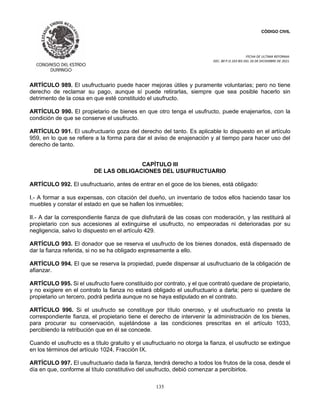 CÓDIGO CIVIL
FECHA DE ULTIMA REFORMA:
DEC. 80 P.O.103 BIS DEL 26 DE DICIEMBRE DE 2021.
135
ARTÍCULO 989. El usufructuario puede hacer mejoras útiles y puramente voluntarias; pero no tiene
derecho de reclamar su pago, aunque sí puede retirarlas, siempre que sea posible hacerlo sin
detrimento de la cosa en que esté constituido el usufructo.
ARTÍCULO 990. El propietario de bienes en que otro tenga el usufructo, puede enajenarlos, con la
condición de que se conserve el usufructo.
ARTÍCULO 991. El usufructuario goza del derecho del tanto. Es aplicable lo dispuesto en el artículo
959, en lo que se refiere a la forma para dar el aviso de enajenación y al tiempo para hacer uso del
derecho de tanto.
CAPÍTULO III
DE LAS OBLIGACIONES DEL USUFRUCTUARIO
ARTÍCULO 992. El usufructuario, antes de entrar en el goce de los bienes, está obligado:
I.- A formar a sus expensas, con citación del dueño, un inventario de todos ellos haciendo tasar los
muebles y constar el estado en que se hallen los inmuebles;
II.- A dar la correspondiente fianza de que disfrutará de las cosas con moderación, y las restituirá al
propietario con sus accesiones al extinguirse el usufructo, no empeoradas ni deterioradas por su
negligencia, salvo lo dispuesto en el artículo 429.
ARTÍCULO 993. El donador que se reserva el usufructo de los bienes donados, está dispensado de
dar la fianza referida, si no se ha obligado expresamente a ello.
ARTÍCULO 994. El que se reserva la propiedad, puede dispensar al usufructuario de la obligación de
afianzar.
ARTÍCULO 995. Si el usufructo fuere constituido por contrato, y el que contrató quedare de propietario,
y no exigiere en el contrato la fianza no estará obligado el usufructuario a darla; pero si quedare de
propietario un tercero, podrá pedirla aunque no se haya estipulado en el contrato.
ARTÍCULO 996. Si el usufructo se constituye por título oneroso, y el usufructuario no presta la
correspondiente fianza, el propietario tiene el derecho de intervenir la administración de los bienes,
para procurar su conservación, sujetándose a las condiciones prescritas en el artículo 1033,
percibiendo la retribución que en él se concede.
Cuando el usufructo es a título gratuito y el usufructuario no otorga la fianza, el usufructo se extingue
en los términos del artículo 1024, Fracción IX.
ARTÍCULO 997. El usufructuario dada la fianza, tendrá derecho a todos los frutos de la cosa, desde el
día en que, conforme al título constitutivo del usufructo, debió comenzar a percibirlos.
 