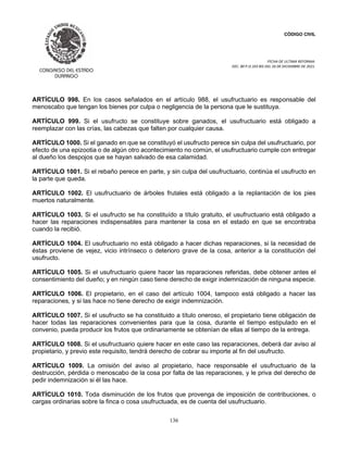 CÓDIGO CIVIL
FECHA DE ULTIMA REFORMA:
DEC. 80 P.O.103 BIS DEL 26 DE DICIEMBRE DE 2021.
136
ARTÍCULO 998. En los casos señalados en el artículo 988, el usufructuario es responsable del
menoscabo que tengan los bienes por culpa o negligencia de la persona que le sustituya.
ARTÍCULO 999. Si el usufructo se constituye sobre ganados, el usufructuario está obligado a
reemplazar con las crías, las cabezas que falten por cualquier causa.
ARTÍCULO 1000. Si el ganado en que se constituyó el usufructo perece sin culpa del usufructuario, por
efecto de una epizootia o de algún otro acontecimiento no común, el usufructuario cumple con entregar
al dueño los despojos que se hayan salvado de esa calamidad.
ARTÍCULO 1001. Si el rebaño perece en parte, y sin culpa del usufructuario, continúa el usufructo en
la parte que queda.
ARTÍCULO 1002. El usufructuario de árboles frutales está obligado a la replantación de los pies
muertos naturalmente.
ARTÍCULO 1003. Si el usufructo se ha constituído a título gratuito, el usufructuario está obligado a
hacer las reparaciones indispensables para mantener la cosa en el estado en que se encontraba
cuando la recibió.
ARTÍCULO 1004. El usufructuario no está obligado a hacer dichas reparaciones, si la necesidad de
éstas proviene de vejez, vicio intrínseco o deterioro grave de la cosa, anterior a la constitución del
usufructo.
ARTÍCULO 1005. Si el usufructuario quiere hacer las reparaciones referidas, debe obtener antes el
consentimiento del dueño; y en ningún caso tiene derecho de exigir indemnización de ninguna especie.
ARTÍCULO 1006. El propietario, en el caso del artículo 1004, tampoco está obligado a hacer las
reparaciones, y si las hace no tiene derecho de exigir indemnización.
ARTÍCULO 1007. Si el usufructo se ha constituido a título oneroso, el propietario tiene obligación de
hacer todas las reparaciones convenientes para que la cosa, durante el tiempo estipulado en el
convenio, pueda producir los frutos que ordinariamente se obtenían de ellas al tiempo de la entrega.
ARTÍCULO 1008. Si el usufructuario quiere hacer en este caso las reparaciones, deberá dar aviso al
propietario, y previo este requisito, tendrá derecho de cobrar su importe al fin del usufructo.
ARTÍCULO 1009. La omisión del aviso al propietario, hace responsable el usufructuario de la
destrucción, pérdida o menoscabo de la cosa por falta de las reparaciones, y le priva del derecho de
pedir indemnización si él las hace.
ARTÍCULO 1010. Toda disminución de los frutos que provenga de imposición de contribuciones, o
cargas ordinarias sobre la finca o cosa usufructuada, es de cuenta del usufructuario.
 