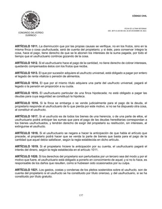 CÓDIGO CIVIL
FECHA DE ULTIMA REFORMA:
DEC. 80 P.O.103 BIS DEL 26 DE DICIEMBRE DE 2021.
137
ARTÍCULO 1011. La disminución que por las propias causas se verifique, no en los frutos, sino en la
misma finca o cosa usufructuada, será de cuenta del propietario; y si éste, para conservar íntegra la
cosa, hace el pago, tiene derecho de que se le abonen los intereses de la suma pagada, por todo el
tiempo que el usufructuario continúe gozando de la cosa.
ARTÍCULO 1012. Si el usufructuario hace el pago de la cantidad, no tiene derecho de cobrar intereses,
quedando compensados éstos con los frutos que reciba.
ARTÍCULO 1013. El que por sucesión adquiere el usufructo universal, está obligado a pagar por entero
el legado de renta vitalicia o pensión de alimentos.
ARTÍCULO 1014. El que por el mismo título adquiera una parte del usufructo universal, pagará el
legado o la pensión en proporción a su cuota.
ARTÍCULO 1015. El usufructuario particular de una finca hipotecada; no está obligado a pagar las
deudas para cuya seguridad se constituyó la hipoteca.
ARTÍCULO 1016. Si la finca se embarga o se vende judicialmente para el pago de la deuda, el
propietario responde al usufructuario de lo que pierda por este motivo, si no se ha dispuesto otra cosa,
al constituir el usufructo.
ARTÍCULO 1017. Si el usufructo es de todos los bienes de una herencia, o de una parte de ellos, el
usufructuario podrá anticipar las sumas que para el pago de las deudas hereditarias correspondan a
los bienes usufructuados, y tendrán derecho de exigir del propietario su restitución, sin intereses, al
extinguirse el usufructo.
ARTÍCULO 1018. Si el usufructuario se negara a hacer la anticipación de que habla el artículo que
precede, el propietario podrá hacer que se venda la parte de bienes que basta para el pago de la
cantidad que aquel debía satisfacer, según la regla establecida en dicho artículo.
ARTÍCULO 1019. Si el propietario hiciere la anticipación por su cuenta, el usufructuario pagará el
interés del dinero, según la regla establecida en el artículo 1011.
ARTÍCULO 1020. Si los derechos del propietario son perturbados por un tercero sea del modo y por el
motivo que fuere, el usufructuario está obligado a ponerlo en conocimiento de aquel; y si no lo hace, es
responsable de los daños que resulten, como si hubiesen sido ocasionados por su culpa.
ARTÍCULO 1021. Los gastos, costas y condenas de los pleitos sostenidos sobre el usufructo, son de
cuenta del propietario si el usufructo se ha constituido por título oneroso, y del usufructuario, si se ha
constituido por título gratuito.
 