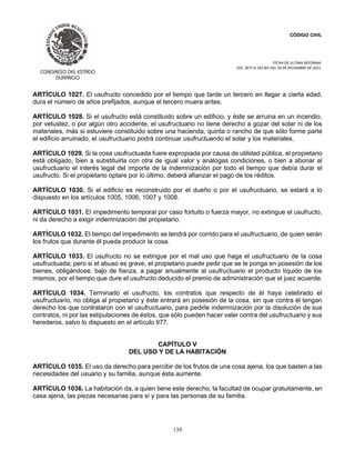 CÓDIGO CIVIL
FECHA DE ULTIMA REFORMA:
DEC. 80 P.O.103 BIS DEL 26 DE DICIEMBRE DE 2021.
139
ARTÍCULO 1027. El usufructo concedido por el tiempo que tarde un tercero en llegar a cierta edad,
dura el número de años prefijados, aunque el tercero muera antes.
ARTÍCULO 1028. Si el usufructo está constituido sobre un edificio, y éste se arruina en un incendio,
por vetustez, o por algún otro accidente, el usufructuario no tiene derecho a gozar del solar ni de los
materiales, más si estuviere constituido sobre una hacienda, quinta o rancho de que sólo forme parte
el edificio arruinado, el usufructuario podrá continuar usufructuando el solar y los materiales.
ARTÍCULO 1029. Si la cosa usufructuada fuere expropiada por causa de utilidad pública, el propietario
está obligado, bien a substituirla con otra de igual valor y análogas condiciones, o bien a abonar al
usufructuario el interés legal del importe de la indemnización por todo el tiempo que debía durar el
usufructo. Si el propietario optare por lo último, deberá afianzar el pago de los réditos.
ARTÍCULO 1030. Si el edificio es reconstruido por el dueño o por el usufructuario, se estará a lo
dispuesto en los artículos 1005, 1006, 1007 y 1008.
ARTÍCULO 1031. El impedimento temporal por caso fortuito o fuerza mayor, no extingue el usufructo,
ni da derecho a exigir indemnización del propietario.
ARTÍCULO 1032. El tiempo del impedimento se tendrá por corrido para el usufructuario, de quien serán
los frutos que durante él pueda producir la cosa.
ARTÍCULO 1033. El usufructo no se extingue por el mal uso que haga el usufructuario de la cosa
usufructuada; pero si el abuso es grave, el propietario puede pedir que se le ponga en posesión de los
bienes, obligándose, bajo de fianza, a pagar anualmente al usufructuario el producto líquido de los
mismos, por el tiempo que dure el usufructo deducido el premio de administración que el juez acuerde.
ARTÍCULO 1034. Terminado el usufructo, los contratos que respecto de él haya celebrado el
usufructuario, no obliga al propietario y éste entrará en posesión de la cosa, sin que contra él tengan
derecho los que contrataron con el usufructuario, para pedirle indemnización por la disolución de sus
contratos, ni por las estipulaciones de éstos, que sólo pueden hacer valer contra del usufructuario y sus
herederos, salvo lo dispuesto en el artículo 977.
CAPÍTULO V
DEL USO Y DE LA HABITACIÓN
ARTÍCULO 1035. El uso da derecho para percibir de los frutos de una cosa ajena, los que basten a las
necesidades del usuario y su familia, aunque ésta aumente.
ARTÍCULO 1036. La habitación da, a quien tiene este derecho, la facultad de ocupar gratuitamente, en
casa ajena, las piezas necesarias para sí y para las personas de su familia.
 