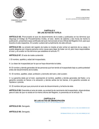 CÓDIGO CIVIL
FECHA DE ULTIMA REFORMA:
DEC. 80 P.O.103 BIS DEL 26 DE DICIEMBRE DE 2021.
14
CAPÍTULO V
DE LAS ACTAS DE TUTELA
ARTÍCULO 85. Pronunciado el auto de discernimiento de la tutela y publicados en los términos que
disponga el Código de Procedimientos Civiles, el tutor, dentro de setenta y dos horas de hecha la
publicación, presentará copia certificada del auto mencionado el (sic) Oficial del Registro Civil, para que
levante el acta respectiva. El curador cuidará del cumplimiento de este artículo.
ARTÍCULO 86. La omisión del registro de tutela no impide al tutor entrar en ejercicio de su cargo, ni
puede alegarse por ninguna persona como causa para dejar de tratar con él; pero hace responsables
al tutor y al curador en los términos que establece el artículo 77.
ARTÍCULO 87. El acta de tutela contendrá:
I. El nombre, apellido y edad del incapacitado;
II. La clase de incapacidad por la que se haya discernido la tutela;
III. El nombre y demás generales de las personas que han tenido al incapacitado bajo su patria potestad
antes del discernimiento de la tutela;
IV. El nombre, apellido, edad, profesión y domicilio del tutor y del curador;
V. La garantía dada por el tutor, expresando el nombre, apellido y demás generales del fiador, si la
garantía consiste en fianza o la ubicación y demás señas de los bienes, si la garantía consiste en
hipoteca o prenda;
VI. El nombre del juez que pronunció el auto de discernimiento y la fecha de éste.
ARTÍCULO 88. Extendida el acta de tutela, se anotará la de nacimiento del incapacitado, observándose
para el caso de que no exista en la misma oficina del Registro, lo prevenido en el artículo 79.
CAPÍTULO VI
DE LAS ACTAS DE EMANCIPACIÓN
REFORMADO POR DEC. 81 P.O. 17 DEL 26 DE FEBRERO DE 2017
ARTÍCULO 89. Derogado.
REFORMADO POR DEC. 81 P.O. 17 DEL 26 DE FEBRERO DE 2017
ARTÍCULO 90. Derogado.
REFORMADO POR DEC. 81 P.O. 17 DEL 26 DE FEBRERO DE 2017
 
