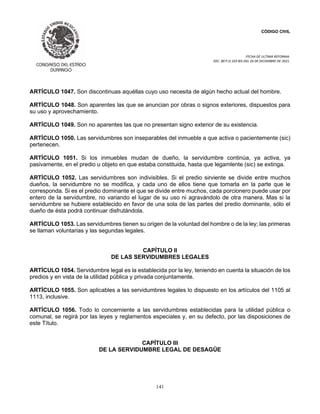 CÓDIGO CIVIL
FECHA DE ULTIMA REFORMA:
DEC. 80 P.O.103 BIS DEL 26 DE DICIEMBRE DE 2021.
141
ARTÍCULO 1047. Son discontinuas aquéllas cuyo uso necesita de algún hecho actual del hombre.
ARTÍCULO 1048. Son aparentes las que se anuncian por obras o signos exteriores, dispuestos para
su uso y aprovechamiento.
ARTÍCULO 1049. Son no aparentes las que no presentan signo exterior de su existencia.
ARTÍCULO 1050. Las servidumbres son inseparables del inmueble a que activa o pacientemente (sic)
pertenecen.
ARTÍCULO 1051. Si los inmuebles mudan de dueño, la servidumbre continúa, ya activa, ya
pasivamente, en el predio u objeto en que estaba constituida, hasta que legamlente (sic) se extinga.
ARTÍCULO 1052. Las servidumbres son indivisibles. Si el predio sirviente se divide entre muchos
dueños, la servidumbre no se modifica, y cada uno de ellos tiene que tomarla en la parte que le
corresponda. Si es el predio dominante el que se divide entre muchos, cada porcionero puede usar por
entero de la servidumbre, no variando el lugar de su uso ni agravándolo de otra manera. Mas si la
servidumbre se hubiere establecido en favor de una sola de las partes del predio dominante, sólo el
dueño de ésta podrá continuar disfrutándola.
ARTÍCULO 1053. Las servidumbres tienen su origen de la voluntad del hombre o de la ley; las primeras
se llaman voluntarias y las segundas legales.
CAPÍTULO II
DE LAS SERVIDUMBRES LEGALES
ARTÍCULO 1054. Servidumbre legal es la establecida por la ley, teniendo en cuenta la situación de los
predios y en vista de la utilidad pública y privada conjuntamente.
ARTÍCULO 1055. Son aplicables a las servidumbres legales lo dispuesto en los artículos del 1105 al
1113, inclusive.
ARTÍCULO 1056. Todo lo concerniente a las servidumbres establecidas para la utilidad pública o
comunal, se regirá por las leyes y reglamentos especiales y, en su defecto, por las disposiciones de
este Título.
CAPÍTULO III
DE LA SERVIDUMBRE LEGAL DE DESAGÜE
 