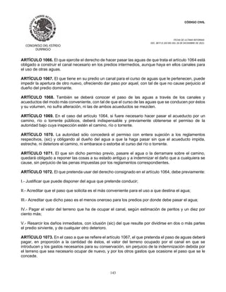 CÓDIGO CIVIL
FECHA DE ULTIMA REFORMA:
DEC. 80 P.O.103 BIS DEL 26 DE DICIEMBRE DE 2021.
143
ARTÍCULO 1066. El que ejercite el derecho de hacer pasar las aguas de que trata el artículo 1064 está
obligado a construir el canal necesario en los predios intermedios, aunque haya en ellos canales para
el uso de otras aguas.
ARTÍCULO 1067. El que tiene en su predio un canal para el curso de aguas que le pertenecen, puede
impedir la apertura de otro nuevo, ofreciendo dar paso por aquel, con tal de que no cause perjuicio al
dueño del predio dominante.
ARTÍCULO 1068. También se deberá conocer el paso de las aguas a través de los canales y
acueductos del modo más conveniente, con tal de que el curso de las aguas que se conducen por éstos
y su volumen, no sufra alteración, ni las de ambos acueductos se mezclen.
ARTÍCULO 1069. En el caso del artículo 1064, si fuere necesario hacer pasar el acueducto por un
camino, río o torrente públicos, deberá indispensable y previamente obtenerse el permiso de la
autoridad bajo cuya inspección estén el camino, río o torrente.
ARTÍCULO 1070. La autoridad sólo concederá el permiso con entera sujeción a los reglamentos
respecitvos, (sic) y obligando al dueño del agua a que la haga pasar sin que el acueducto impida,
estreche, ni deteriore el camino, ni embarace o estorbe el curso del río o torrente.
ARTÍCULO 1071. El que sin dicho permiso previo, pasare el agua o la derramare sobre el camino,
quedará obligado a reponer las cosas a su estado antiguo y a indemnizar el daño que a cualquiera se
cause, sin perjuicio de las penas impuestas por los reglamentos correspondientes.
ARTÍCULO 1072. El que pretenda usar del derecho consignado en el artículo 1064, debe previamente:
I.- Justificar que puede disponer del agua que pretende conducir;
II.- Acreditar que el paso que solicita es el más conveniente para el uso a que destina el agua;
III.- Acreditar que dicho paso es el menos oneroso para los predios por donde debe pasar el agua;
IV.- Pagar el valor del terreno que ha de ocupar el canal, según estimación de peritos y un diez por
ciento más;
V.- Resarcir los daños inmediatos, con iclusión (sic) del que resulte por dividirse en dos o más partes
el predio sirviente, y de cualquier otro deterioro.
ARTÍCULO 1073. En el caso a que se refiere el artículo 1067, el que pretenda el paso de aguas deberá
pagar, en proporción a la cantidad de éstos, el valor del terreno ocupado por el canal en que se
introducen y los gastos necesarios para su conservación, sin perjuicio de la indemnización debida por
el terreno que sea necesario ocupar de nuevo, y por los otros gastos que ocasione el paso que se le
concede.
 