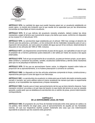 CÓDIGO CIVIL
FECHA DE ULTIMA REFORMA:
DEC. 80 P.O.103 BIS DEL 26 DE DICIEMBRE DE 2021.
144
ARTÍCULO 1074. La cantidad de agua que puede hacerse pasar por un acueducto establecido en
predio ajeno, no tendrá otra limitación que la que resulte de la capacidad que por las dimensiones
convenidas se haya fijado al mismo acueducto.
ARTÍCULO 1075. Si el que disfruta del acueducto necesita ampliarlo, deberá costear las obras
necesarias y pagar el terreno que nuevamente ocupa y los daños que cause, conforme a lo dispuesto
en los incisos IV y V del artículo 1072.
ARTÍCULO 1076. La servidumbre legal establecida por el artículo 1064 trae consigo el derecho de
tránsito para las personas y animales, y el de conducción de los materiales necesarios para el uso y
reparación del acueducto, así como para el cuidado del agua que por él se conduce; observándose lo
dispuesto en los artículos del 1085 al 1090, inclusive.
ARTÍCULO 1077. Las disposiciones concernientes al paso de las aguas, son aplicables al caso en que
el poseedor de un terreno pantanoso quiera desecarlo o dar salida por medio de cauces a las aguas
estancadas.
ARTÍCULO 1078. Todo el que se aproveche de un acueducto, ya pase por terreno propio, ya por ajeno,
debe construír y conservar los puentes, canales, acueductos subterráneos y demás obras necesarias
para que no se perjudique el derecho de otro.
ARTÍCULO 1079. Si los que se aprovecharen fueren varios, la obligación recaerá sobre todos en
proporción de su aprovechamiento, si no hubiere prescripción o convenio en contrario.
ARTÍCULO 1080. Lo dispuesto en los dos artículos anteriores comprende la limpia, construcciones y
reparaciones para que el curso del agua no se interrumpa.
ARTÍCULO 1081. La servidumbre de acueducto no obsta para que el dueño del predio sirviente pueda
cerrarlo o cercarlo, así como edificar sobre el mismo acueducto de manera que éste no experimente
perjuicio, si se imposibiliten las reparaciones y limpias necesarias.
ARTÍCULO 1082. Cuando para el mejor aprovechamiento del de que se tiene derecho disponer, fuere
necesario construir una presa y el que haya de hacerlo no sea dueño del terreno en que se necesite
apoyarla, puede pedir que se establezca la servidumbre de un estribo de presa, previa indemnización
correspondiente.
CAPÍTULO V
DE LA SERVIDUMBRE LEGAL DE PASO
ARTÍCULO 1083. El propietario de una finca de heredad enclavada entre otras ajenas sin salida a la
vía pública, tiene derecho de exigir paso, para el aprovechamiento de aquella por las heredades
vecinas, sin que sus respectivos dueños puedan reclamarle otra cosa que una indemnización
equivalente al perjuicio que les ocasione este gravamen.
 