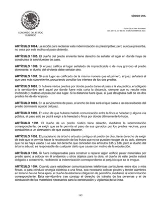 CÓDIGO CIVIL
FECHA DE ULTIMA REFORMA:
DEC. 80 P.O.103 BIS DEL 26 DE DICIEMBRE DE 2021.
145
ARTÍCULO 1084. La acción para reclamar esta indemnización es prescriptible; pero aunque prescriba,
no cesa por este motivo el paso obtenido.
ARTÍCULO 1085. El dueño del predio sirviente tiene derecho de señalar el lugar en donde haya de
construirse la servidumbre de paso.
ARTÍCULO 1086. Si el juez califica el lugar señalado de impracticable o de muy gravoso el predio
dominante, el dueño del sirviente debe señalar otro.
ARTÍCULO 1087. Si este lugar es calificado de la misma manera que el primero, el juez señalará el
que crea más conveniente, procurando conciliar los interese de los dos predios.
ARTÍCULO 1088. Si hubiere varios predios por donde pueda darse el paso a la vía pública, el obligado
a la servidumbre será aquel por donde fuere más corta la distancia, siempre que no resulte más
incómodo y costoso el paso por ese lugar. Si la distancia fuere igual, el juez designará cuál de los dos
predios ha de dar el paso.
ARTÍCULO 1089. En la servidumbre de paso, el ancho de éste será el que baste a las necesidades del
predio dominante a juicio del juez.
ARTÍCULO 1090. En caso de que hubiere habido comunicación entre la finca o heredad y alguna vía
pública, el paso sólo se podrá exigir a la heredad o finca por donde últimamente lo hubo.
ARTÍCULO 1091. El dueño de un predio rústico tiene derecho, mediante la indemnización
correspondiente, de exigir que se le permita el paso de sus ganados por los predios vecinos, para
conducirlos a un abrevadero de que pueda disponer.
ARTÍCULO 1092. El propietario de árbol o arbusto contiguo al predio de otro, tiene derecho de exigir
de éste que le permita hacer la recolección de los frutos que no se puedan recoger de su lado, siempre
que no se haya usado o se use del derecho que conceden los artículos 835 y 836, pero el dueño del
árbol o arbusto es responsable de cualquier daño que cause con motivo de la recolección.
ARTÍCULO 1093. Si fuere indispensable para construir o reparar algún edificio pasar materiales por
predio ajeno a colocar en él andamios u otros objetos para la obra, el dueño de este predio estará
obligado a consentirlo, recibiendo la indemnización correspondiente al perjuicio que se le irrogue.
ARTÍCULO 1094. Cuando para establecer comunicaciones telefónicas particulares entre dos o más
fincas, o para conducir energía eléctrica a una finca, sea necesario colocar postes y tender alambres
en terreno de una finca ajena, el dueño de ésta tiene obligación de permitirlo, mediante la indemnización
correspondiente. Esta servidumbre trae consigo el derecho de tránsito de las personas y el de
conducción de los materiales necesarios para la construcción y vigilancia de la línea.
 