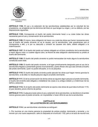 CÓDIGO CIVIL
FECHA DE ULTIMA REFORMA:
DEC. 80 P.O.103 BIS DEL 26 DE DICIEMBRE DE 2021.
147
ARTÍCULO 1104. El uso y la extensión de las servidumbres establecidas por la voluntad de los
propietarios, se arreglarán por los términos del título en que tengan su origen, y en su defecto, por las
disposiciones siguientes.
ARTÍCULO 1105. Corresponde al dueño del predio dominante hacer a su costa todas las obras
necesarias para el uso y conservación de la servidumbre.
ARTÍCULO 1106. El mismo, tiene obligación de hacer a su costa las obras que fueren necesarias para
que al dueño del predio sirviente no se le causen, por la servidumbre, más gravámenes que el
consiguiente a ella; y si por su descuido u omisión se causare otro daño, estará obligado a la
indemnización.
ARTÍCULO 1107. Si el dueño del predio se hubiere obligado en el título constitutivo de la servidumbre
a hacer alguna cosa o a costear alguna obra, se librará de esta obligación abandonando su predio al
dueño del dominante.
ARTÍCULO 1108. El dueño del predio sirviente no podrá menoscabar de modo alguno la servidumbre
constituída sobre éste.
ARTÍCULO 1109. El dueño del predio sirviente, si el lugar primitivamente designado para el uso de la
servidumbre llegase a presentarle graves inconvenientes, podrá ofrecer otra que sea cómodo al dueño
del predio dominante, quien no podrá rehusarlo, si no se perjudica.
ARTÍCULO 1110. El dueño del predio sirviente puede ejecutar las obras que hagan menos gravosa la
servidumbre, si de ellas no resulta perjuicio alguno al predio dominante.
ARTÍCULO 1111. Si de la conservación de dichas obras se siguiere algún perjuicio al predio dominante,
el dueño del sirviente está obligado a restablecer las cosas a su antiguo estado y a indemnizar de los
daños y perjuicios.
ARTÍCULO 1112. Si el dueño del predio dominante se opone a las obras de que trata el artículo 1110,
el juez decidirá, previo informe de peritos.
ARTÍCULO 1113. Cualquiera duda sobre el uso y extensión de la servidumbre, se decidirá en el sentido
menos gravoso para el predio sirviente, sin imposibilitar o hacer difícil el uso de la servidumbre
CAPÍTULO IX
DE LA EXTINCIÓN DE LAS SERVIDUMBRES
ARTÍCULO 1114. Las servidumbres voluntarias se extinguen:
I.- Por reunirse en una misma persona la propiedad de ambos predios: dominante y sirviente: y no
reviven por una nueva separación, salvo lo dispuesto en el artículo 1102; pero si el acto de reunión era
 
