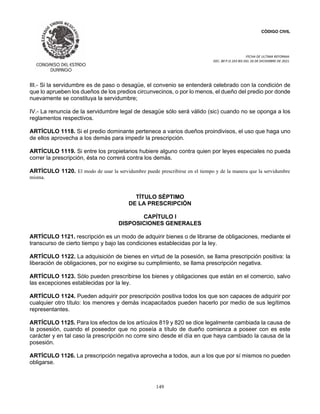 CÓDIGO CIVIL
FECHA DE ULTIMA REFORMA:
DEC. 80 P.O.103 BIS DEL 26 DE DICIEMBRE DE 2021.
149
III.- Si la servidumbre es de paso o desagüe, el convenio se entenderá celebrado con la condición de
que lo aprueben los dueños de los predios circunvecinos, o por lo menos, el dueño del predio por donde
nuevamente se constituya la servidumbre;
IV.- La renuncia de la servidumbre legal de desagüe sólo será válido (sic) cuando no se oponga a los
reglamentos respectivos.
ARTÍCULO 1118. Si el predio dominante pertenece a varios dueños proindivisos, el uso que haga uno
de ellos aprovecha a los demás para impedir la prescripción.
ARTÍCULO 1119. Si entre los propietarios hubiere alguno contra quien por leyes especiales no pueda
correr la prescripción, ésta no correrá contra los demás.
ARTÍCULO 1120. El modo de usar la servidumbre puede prescribirse en el tiempo y de la manera que la servidumbre
misma.
TÍTULO SÉPTIMO
DE LA PRESCRIPCIÓN
CAPÍTULO I
DISPOSICIONES GENERALES
ARTÍCULO 1121. rescripción es un modo de adquirir bienes o de librarse de obligaciones, mediante el
transcurso de cierto tiempo y bajo las condiciones establecidas por la ley.
ARTÍCULO 1122. La adquisición de bienes en virtud de la posesión, se llama prescripción positiva: la
liberación de obligaciones, por no exigirse su cumplimiento, se llama prescripción negativa.
ARTÍCULO 1123. Sólo pueden prescribirse los bienes y obligaciones que están en el comercio, salvo
las excepciones establecidas por la ley.
ARTÍCULO 1124. Pueden adquirir por prescripción positiva todos los que son capaces de adquirir por
cualquier otro título: los menores y demás incapacitados pueden hacerlo por medio de sus legítimos
representantes.
ARTÍCULO 1125. Para los efectos de los artículos 819 y 820 se dice legalmente cambiada la causa de
la posesión, cuando el poseedor que no poseía a título de dueño comienza a poseer con es este
carácter y en tal caso la prescripción no corre sino desde el día en que haya cambiado la causa de la
posesión.
ARTÍCULO 1126. La prescripción negativa aprovecha a todos, aun a los que por sí mismos no pueden
obligarse.
 