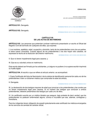 CÓDIGO CIVIL
FECHA DE ULTIMA REFORMA:
DEC. 80 P.O.103 BIS DEL 26 DE DICIEMBRE DE 2021.
15
ARTÍCULO 91. Derogado.
REFORMADO POR DEC. 81 P.O. 17 DEL 26 DE FEBRERO DE 2017
ARTÍCULO 92. Derogado.
REFORMADO POR DEC. 81 P.O. 17 DEL 26 DE FEBRERO DE 2017
CAPÍTULO VII
DE LAS ACTAS DE MATRIMONIO
ARTÍCULO 93. Las personas que pretendan contraer matrimonio presentarán un escrito al Oficial del
Registro Civil del domicilio de cualquiera de ellas, que exprese:
I. Los nombres, apellidos, edad, ocupación y domicilio, tanto de los pretendientes como de sus padres,
si estos fueren conocidos. Cuando alguno de los pretendientes o los dos hayan sido casados, se
expresará la fecha de la disolución del anterior matrimonio;
REFORMADO POR DEC. 110 P.O. 50 DEL 23 DE JUNIO DE 2019.
II. Que no tienen impedimento legal para casarse; y
III. Que es su voluntad unirse en matrimonio.
Este escrito deberá ser firmado por los solicitantes, y si alguno no pudiere ó no supiere escribir imprimirá
su huella digital.
ARTÍCULO 94. Al escrito a que se refiere el artículo anterior, se acompañará:
I. Copia Certificada del Acta de Nacimiento ó de la cédula de identificación personal de cada uno de los
pretendientes ó bien un dictamen médico que compruebe la edad de ambos;
II. Derogada.
REFORMADO POR DEC. 81 P.O. 17 DEL 26 DE FEBRERO DE 2017
III. La declaración de dos testigos mayores de edad que conozcan a los pretendientes y les conste que
no tienen impedimento legal para casarse. Si no hubiere dos testigos que conozcan a ambos
pretendientes, deberán presentarse dos testigos por cada uno de ellos;
IV. Un certificado suscrito por un médico titulado que asegure, bajo protesta de decir verdad, que los
pretendientes no padecen enfermedad alguna, crónica e incurable que sea, además, contagiosa y
hereditaria.
Para los indigentes tienen obligación de expedir gratuitamente este certificado los médicos encargados
de los servicios de sanidad de carácter oficial;
 