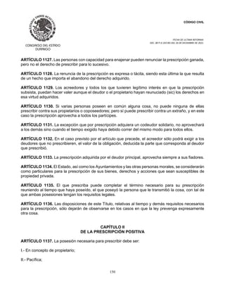 CÓDIGO CIVIL
FECHA DE ULTIMA REFORMA:
DEC. 80 P.O.103 BIS DEL 26 DE DICIEMBRE DE 2021.
150
ARTÍCULO 1127. Las personas con capacidad para enajenar pueden renunciar la prescripción ganada,
pero no el derecho de prescribir para lo sucesivo.
ARTÍCULO 1128. La renuncia de la prescripción es expresa o tácita, siendo esta última la que resulta
de un hecho que importa el abandono del derecho adquirido.
ARTÍCULO 1129. Los acreedores y todos los que tuvieren legítimo interés en que la prescripción
subsista, puedan hacer valer aunque el deudor o el propietario hayan reunuciado (sic) los derechos en
esa virtud adquiridos.
ARTÍCULO 1130. Si varias personas poseen en común alguna cosa, no puede ninguna de ellas
prescribir contra sus propietarios o coposeedores; pero sí puede prescribir contra un extraño, y en este
caso la prescripción aprovecha a todos los partícipes.
ARTÍCULO 1131. La excepción que por prescripción adquiera un codeudor solidario, no aprovechará
a los demás sino cuando el tiempo exigido haya debido correr del mismo modo para todos ellos.
ARTÍCULO 1132. En el caso previsto por el artículo que precede, el acreedor sólo podrá exigir a los
deudores que no prescribieren, el valor de la obligación, deducida la parte que corresponda al deudor
que prescribió.
ARTÍCULO 1133. La prescripción adquirida por el deudor principal, aprovecha siempre a sus fiadores.
ARTÍCULO 1134. El Estado, así como los Ayuntamientos y las otras personas morales, se considerarán
como particulares para la prescripción de sus bienes, derechos y acciones que sean susceptibles de
propiedad privada.
ARTÍCULO 1135. El que prescriba puede completar el término necesario para su prescripción
reuniendo al tiempo que haya poseído, el que poseyó la persona que le transmitió la cosa, con tal de
que ambas posesiones tengan los requisitos legales.
ARTÍCULO 1136. Las disposiciones de este Título, relativas al tiempo y demás requisitos necesarios
para la prescripción, sólo dejarán de observarse en los casos en que la ley prevenga expresamente
otra cosa.
CAPÍTULO II
DE LA PRESCRIPCIÓN POSITIVA
ARTÍCULO 1137. La posesión necesaria para prescribir debe ser:
I.- En concepto de propietario;
II.- Pacífica;
 