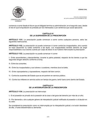 CÓDIGO CIVIL
FECHA DE ULTIMA REFORMA:
DEC. 80 P.O.103 BIS DEL 26 DE DICIEMBRE DE 2021.
153
comienza a correr desde el día en que el obligado termina su administración; en el segundo caso, desde
el día en que la liquidación es probada por los interesados o por sentencia que cause ejecutoria.
CAPÍTULO IV
DE LA SUSPENSIÓN DE LA PRESCRIPCIÓN
ARTÍCULO 1151. La prescripción puede comenzar a correr contra cualquiera persona, salvo las
siguientes restricciones.
ARTÍCULO 1152. La prescripción no puede comenzar ni correr contra los incapacitados, sino cuando
se haya discernido su tutela conforme a las leyes. Los incapacitados tendrán derecho de exigir
responsabilidad a sus tutores cuando por culpa de éstos no se hubiere interrumpido la prescripción.
ARTÍCULO 1153. La prescripción no puede comenzar ni correr:
I.- Entre ascendientes y descendientes, durante la patria potestad, respecto de los bienes a que los
segundos tengan derecho conforme a la ley;
II.- Entre los consortes;
III.- Entre los incapacitados y sus tutores o curadores, mientras dura la tutela;
IV.- Entre copropietarios y coposeedores, respecto del bien común;
V.- Contra los ausentes del Estado que se encuentren en servicio público;
VI.- Contra los militares en servicio activo en tiempo de guerra, tanto fuera como dentro del Estado.
CAPÍTULO V
DE LA INTERRUPCIÓN DE LA PRESCRIPCIÓN
ARTÍCULO 1154. La prescripción se interrumpe:
I.- Si el poseedor es privado de la posesión de la cosa o del goce del derecho por más de un año;
II.- Por demanda u otro cualquier género de interpelación judicial notificada al poseedor o al deudor en
su caso.
Se considerará la prescripción como no interrumpida por la interpelación judicial, si el actor desistiese
de ella, o fuese desestimada su demanda;
 