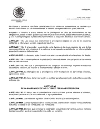 CÓDIGO CIVIL
FECHA DE ULTIMA REFORMA:
DEC. 80 P.O.103 BIS DEL 26 DE DICIEMBRE DE 2021.
154
III.- Porque la persona a cuyo favor corre la prescripción reconozca expresamente, de palabra o por
escrito, o tácitamente por hechos indudables, el derecho de la persona contra quien prescribe.
Empezará a contarse el nuevo término de la prescripción en caso de reconocimiento de las
obligaciones, desde el día en que se haga; si se renueva el documento, desde la fecha del nuevo título,
y si se hubiere prorrogado el plazo del cumplimiento de la obligación, desde que éste hubiere vencido.
ARTÍCULO 1155. Las causas que interrumpen la prescripción respecto de uno de los deudores
solidarios, la interrumpen también respecto de los otros.
ARTÍCULO 1156. Si el acreedor, consintiendo en la división de la deuda respecto de uno de los
deudores solidarios, sólo exigiere de él la parte que le corresponda, no se le tendrá por interrumpida la
prescripción respecto de los demás.
ARTÍCULO 1157. Lo dispuesto en los dos artículos anteriores es aplicable a los herederos del deudor.
ARTÍCULO 1158. La interrupción de la prescripción contra el deudor principal produce los mismos
efectos contra su fiador.
ARTÍCULO 1159. Para que la prescripción de una obligación se interrumpa respecto de todos los
deudores no solidarios, se requiere el reconocimiento o citación de todos.
ARTÍCULO 1160. La interrupción de la prescripción a favor de alguno de los acreedores solidarios,
aprovecha a todos.
ARTÍCULO 1161. El efecto de la interrupción es inutilizar para la prescripción, todo el tiempo corrido
antes de ella.
CAPÍTULO VI
DE LA MANERA DE CONTAR EL TIEMPO PARA LA PRESCRIPCIÓN
ARTÍCULO 1162. El tiempo para la prescripción se cuenta por años y no de momento a momento,
excepto en los casos en que así lo determine la ley expresamente.
ARTÍCULO 1163. Los meses se regularán con el número de días que les correspondan.
ARTÍCULO 1164. Cuando la prescripción se cuenta por días, se entenderán éstos de veinticuatro horas
naturales, contadas de las veinticuatro a las veinticuatro.
ARTÍCULO 1165. El día en que comienza la prescripción se cuenta siempre entero, aunque no lo se;
(sic) pero aquél en que la prescripción termina, debe ser completo.
 
