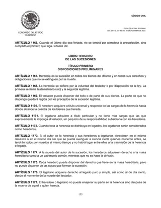CÓDIGO CIVIL
FECHA DE ULTIMA REFORMA:
DEC. 80 P.O.103 BIS DEL 26 DE DICIEMBRE DE 2021.
155
ARTÍCULO 1166. Cuando el último día sea feriado, no se tendrá por completa la prescripción, sino
cumplido el primero que siga, si fuere útil.
LIBRO TERCERO
DE LAS SUCESIONES
TÍTULO PRIMERO
DISPOSICIONES PRELIMINARES
ARTÍCULO 1167. Herencia es la sucesión en todos los bienes del difunto y en todos sus derechos y
obligaciones que no se extinguen por la muerte.
ARTÍCULO 1168. La herencia se defiere por la voluntad del testador o por disposición de la ley. La
primera se llama testametnario (sic) y la segunda legítima.
ARTÍCULO 1169. El testador puede disponer del todo o de parte de sus bienes. La parte de que no
disponga quedará regida por los preceptos de la sucesión legítima.
ARTÍCULO 1170. El heredero adquiere a título universal y responde de las cargas de la herencia hasta
donde alcance la cuantía de los bienes que hereda.
ARTÍCULO 1171. El legatario adquiere a título particular y no tiene más cargas que las que
expresamente le imponga el testador, sin perjuicio de su responsabilidad subsidiaria con los herederos.
ARTÍCULO 1172. Cuando toda la herencia se distribuya en legados, los legatarios serán considerados
como herederos.
ARTÍCULO 1173. Si el autor de la herencia y sus herederos o legatarios perecieren en el mismo
desastre o en el mismo día sin que se pueda averiguar a ciencia cierta quienes murieron antes, se
tendrán todos por muertos al mismo tiempo y no habrá lugar entre ellos a la trasmisión de la herencia
o legado.
ARTÍCULO 1174. A la muerte del autor de la sucesión, los herederos adquieren derecho a la masa
hereditaria como a un patrimonio común, mientras que no se hace la división.
ARTÍCULO 1175. Cada heredero puede disponer del derecho que tiene en la masa hereditaria, pero
no puede disponer de las cosas que forman la sucesión.
ARTÍCULO 1176. El legatario adquiere derecho al legado puro y simple, así como al de día cierto,
desde el momento de la muerte del testador.
ARTÍCULO 1177. El heredero o legatario no puede enajenar su parte en la herencia sino después de
la muerte de aquel a quien hereda.
 