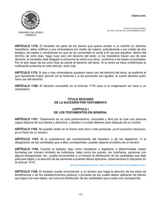 CÓDIGO CIVIL
FECHA DE ULTIMA REFORMA:
DEC. 80 P.O.103 BIS DEL 26 DE DICIEMBRE DE 2021.
156
ARTÍCULO 1178. El heredero de parte de los bienes que quiera vender a un extraño su derecho
hereditario, debe notificar a sus coherederos por medio de notario, judicialmente o por medio de dos
testigos, las bases o condiciones en que se ha concertado la venta a fin de que aquellos, dentro del
término de ocho días, haga nuso (sic) del derecho del tanto; si los herederos hacen uso de este
derecho, el vendedor está obligado a consumar la venta a su favor, conforme a las bases concertadas.
Por el solo lapso de los ocho días se pierde el derecho del tanto. Si la venta se hace omitiéndose la
notificación prescrita en este artículo, será nula.
ARTÍCULO 1179. Si dos o más coherederos quisieren hacer uso del derecho del tanto, se preferirá al
que represente mayor porción en la herencia y si las porciones son iguales, la suerte decidirá quién
hace uso del derecho.
ARTÍCULO 1180. El derecho concedido en el Artículo 1178 cesa si la enajenación se hace a un
coheredero.
TÍTULO SEGUNDO
DE LA SUCESIÓN POR TESTAMENTO
CAPÍTULO I
DE LOS TESTAMENTOS EN GENERAL
ARTÍCULO 1181. Testamento es un acto personalísimo, revocable y libre por el cual una persona
capaz dispone de sus bienes y derechos, y declara o cumple deberes para después de su muerte.
ARTÍCULO 1182. No pueden testar en el mismo acto dos o más personas, ya en provecho recíproco,
ya en favor de un tercero.
ARTÍCULO 1183. Ni la subsistencia del nombramiento del heredero o de los legatarios, ni la
designación de las cantidades que a ellos correspondan, pueden dejarse al arbitrio de un tercero
ARTÍCULO 1184. Cuando el testador deje como herederos o legatarios a determinadas clases
formadas por número ilimitado de individuos, tales como los pobres, los huérfanos, personas con
alguna discapacidad, etc., puede encomendar a un tercero la distribución de las cantidades que deje
para ese objeto y la elección de las personas a quienes deban aplicarse, observándose lo dispuesto en
el artículo 1215.
ARTICULO REFORMADO POR DEC. 350 P.O. 105 BIS DE FECHA 31 DE DICIEMBRE DE 2017.
ARTÍCULO 1185. El testador puede encomendar a un tercero que haga la elección de los actos de
beneficencia o de los establecimientos públicos o privados de los cuales deban aplicarse los bienes
que legue con ese objeto, así como la distribución de las cantidades que a cada uno corresponda.
 