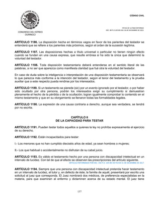 CÓDIGO CIVIL
FECHA DE ULTIMA REFORMA:
DEC. 80 P.O.103 BIS DEL 26 DE DICIEMBRE DE 2021.
157
ARTÍCULO 1186. La disposición hecha en términos vagos en favor de los parientes del testador se
entenderá que se refiere a los parientes más próximos, según el orden de la sucesión legítima.
ARTÍCULO 1187. Las disposiciones hechas a título universal o particular no tienen ningún efecto
cuando se funden en una causa expresa, que resulte errónea si ha sido la única que determinó la
voluntad del testador.
ARTÍCULO 1188. Toda disposición testamentaria deberá entenderse en el sentido literal de las
palabras, a no ser que aparezca como manifiesta claridad que fué otra la voluntad del testador.
En caso de duda sobre la inteligencia o interpretación de una disposición testamentaria se observará
lo que parezca más conforme a la intención del testador, según el tenor del testamento y la prueba
auxiliar que a este respecto pueda rendirse por los interesados.
ARTÍCULO 1189. Si un testamento se pierede (sic) por un evento ignorado por el testador, o por haber
sido ocultado por otra persona, podrán los interesados exigir su cumplimiento si demuestran
plenamente el hecho de la pérdida o de la ocultación; logran igualmente comprobar lo contenido en el
mismo testamento y que en su otorgamiento se llenaron todas las formalidades legales.
ARTÍCULO 1190. La expresión de una causa contraria a derecho, aunque sea verdadera, se tendrá
por no escrita.
CAPÍTULO II
DE LA CAPACIDAD PARA TESTAR
ARTÍCULO 1191. Pueden testar todos aquellos a quienes la ley no prohíba expresamente el ejercicio
de su derecho.
ARTÍCULO 1192. Están incapacitados para testar:
I.- Los menores que no han cumplido dieciséis años de edad, ya sean hombres o mujeres;
II.- Los que habitual o accidentalmente no disfrutan de su cabal juicio.
ARTÍCULO 1193. Es válido el testamento hecho por una persona con discapacidad intelectual en un
intervalo de lucidez. Con tal de que al efecto se observen las prescripciones del artículo siguiente.
ARTICULO REFORMADO POR DEC. 350 P.O. 105 BIS DE FECHA 31 DE DICIEMBRE DE 2017.
ARTÍCULO 1194. Siempre que una persona con discapacidad intelectual pretenda hacer testamento
en un intervalo de lucidez, el tutor y, en defecto de éste, la familia de aquél, presentará por escrito una
solicitud al juez que corresponda. El Juez nombrará dos médicos, de preferencia especialistas en la
materia, para que examinen al enfermo y dictaminen acerca de su estado mental. El juez tiene
 
