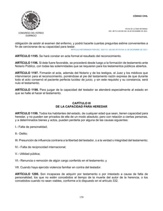 CÓDIGO CIVIL
FECHA DE ULTIMA REFORMA:
DEC. 80 P.O.103 BIS DEL 26 DE DICIEMBRE DE 2021.
158
obligación de asistir al examen del enfermo, y podrá hacerle cuantas preguntas estime convenientes a
fin de cerciorarse de su capacidad para testar.
ARTICULO REFORMADO POR DEC. 350 P.O. 105 BIS DE FECHA 31 DE DICIEMBRE DE 2017.
ARTÍCULO 1195. Se hará constar en acta formal el resultado del reconocimiento.
ARTÍCULO 1196. Si éste fuere favorable, se procederá desde luego a la formación de testamento ante
Notario Público, con todas las solemnidades que se requieren para los testamentos públicos abiertos.
ARTÍCULO 1197. Firmarán el acta, además del Notario y de los testigos, el Juez y los médicos que
intervinieron para el reconocimiento, poniéndose al pie del testamento razón expresa de que durante
todo el acto conservó el paciente perfecta lucidez de juicio, y sin este requisito y su constancia, será
nulo el testamento.
ARTÍCULO 1198. Para juzgar de la capacidad del testador se atenderá especialmente al estado en
que se halle al hacer el testamento.
CAPÍTULO III
DE LA CAPACIDAD PARA HEREDAR
ARTÍCULO 1199. Todos los habitantes del estado, de cualquier edad que sean, tienen capacidad para
heredar, y no pueden ser privados de ella de un modo absoluto; pero con relación a ciertas personas,
y a determinados bienes y actos, pueden perderla por alguna de las causas siguientes:
I.- Falta de personalidad;
II.- Delito;
III. Presunción de influencia contraria a la libertad del testador, o a la verdad o integridad del testamento;
IV.- Falta de reciprocidad internacional;
V.- Utilidad pública;
VI.- Renuncia o remoción de algún cargo conferido en el testamento; y
VII. Cuando haya ejercido violencia familiar en contra del testador.
ARTÍCULO 1200. Son incapaces de adquirir por testamento o por intestado a causa de falta de
personalidad, los que no estén concebidos al tiempo de la muerte del autor de la herencia, o los
concebidos cuando no sean viables, conforme a lo dispuesto en el artículo 332.
 