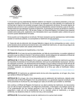 CÓDIGO CIVIL
FECHA DE ULTIMA REFORMA:
DEC. 80 P.O.103 BIS DEL 26 DE DICIEMBRE DE 2021.
16
V. El convenio que los pretendientes deberán celebrar con relación a sus bienes presentes y a los que
adquieran durante el matrimonio. En el convenio se expresará con toda claridad si el matrimonio se
contrae bajo el régimen de sociedad conyugal o bajo el de separación de bienes. No puede dejarse de
presentar ese convenio ni aún a pretexto de que los pretendientes carecen de bienes, pues en tal caso,
versará sobre los que adquieran durante el matrimonio. Al formarse el convenio se tendrá en cuenta lo
que disponen los artículos 184 y 186 de éste Código y el Oficial del Registro Civil deberá tener especial
cuidado sobre este punto, explicando a los interesados todo lo que necesiten saber a efecto de que el
convenio quede debidamente formulado.
Si de acuerdo con lo dispuesto en el artículo (18) fuere necesario que las capitulaciones matrimoniales
consten en escrituras públicas, se acompañará un testimonio de esa escritura;
REFORMADO POR DEC. 81 P.O. 17 DEL 26 DE FEBRERO DE 2017
VI. Copia del acta de defunción del cónyuge fallecido si alguno de los contrayentes es viudo, o de la
parte resolutiva de la sentencia de divercio (sic) o de nulidad del matrimonio, en caso de que alguno de
los pretendientes hubiere sido casado anteriormente;
VII. Copia de la dispensa de impedimentos, si los hubo.
ARTÍCULO 95. En el caso de que los pretendientes, por falta de conocimientos, no puedan redactar el
convenio a que se refiere la fracción V del artículo anterior, tendrá obligación de redactarlo el Oficial del
Registro Civil, con los datos que los mismos pretendientes le suministren.
ARTÍCULO 96. El Oficial del Registro Civil a quien se presente una solicitud de matrimonio que llene
los requisitos enumerados en los artículos anteriores, hará que los pretendientes reconozcan ante él y
por separado sus firmas. Las declaraciones de los testigos a que se refiere la fracción III del artículo 94
serán ratificadas bajo protesta de decir verdad, ante el mismo Oficial del Registro Civil, éste cuando lo
considere necesario, se cerciorará de la autenticidad de la firma que calce el Certificado médico
presentado.
REFORMADO POR DEC. 81 P.O. 17 DEL 26 DE FEBRERO DE 2017
ARTÍCULO 97. El matrimonio se celebrará dentro de los ocho días siguientes, en el lugar, día y hora
que señale el Oficial del Registro Civil.
ARTÍCULO 98. En el lugar, día y hora designados para la celebración del matrimonio, deberán estar
presentes ante el Oficial del Registro Civil, los pretendientes o su apoderado especial constituido en la
forma prevenida en el artículo 43 y dos testigos por cada uno de ellos que acrediten su identidad.
Acto continuo, el Oficial del Registro Civil leerá en voz alta la solicitud de matrimonio, los documentos
que con ella se hayan presentado y las diligencias practicadas, e interrogará a los testigos acerca de
si los pretendientes son las mismas personas a que se refiere la solicitud. En caso afirmativo,
preguntará a cada uno de los pretendientes si es su voluntad unirse en matrimonio, y si están
conformes, los declarará unidos en nombre de la ley y de la sociedad.
ARTÍCULO 99. Se levantará luego el acta de matrimonio en la cual se hará constar:
 