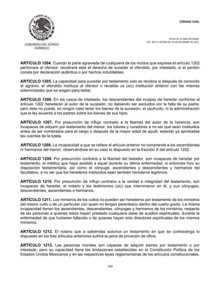 CÓDIGO CIVIL
FECHA DE ULTIMA REFORMA:
DEC. 80 P.O.103 BIS DEL 26 DE DICIEMBRE DE 2021.
160
ARTÍCULO 1204. Cuando la parte agraviada de cualquiera de los modos que expresa el artículo 1202
perdonare al ofensor, recobrará éste el derecho de suceder al ofendido, por intestado, si el perdón
consta por declaración auténtica o por hechos indubitables.
ARTÍCULO 1205. La capacidad para suceder por testamento solo se recobra si después de conocido
el agravio, el ofendido instituye al ofensor o revalida us (sic) institución anterior con las mismas
solemnidades que se exigen para testar.
ARTÍCULO 1206. En los casos de intestado, los descendientes del incapaz de heredar conforme al
artículo 1202 heredarán al autor de la sucesión, no debiendo ser excluidos por la falta de su padre;
pero éste no puede, en ningún caso tener los bienes de la sucesión, el usufructo, ni la administración
que la ley acuerda a los padres sobre los bienes de sus hijos.
ARTÍCULO 1207. Por presunción de influjo contrario a la libertad del autor de la herencia, son
incapaces de adquirir por testamento del menor, los tutores y curadores a no ser que sean instituidos
antes de ser nombrados para el cargo o después de la mayor edad de aquél, estando ya aprobadas
las cuentas de la tutela.
ARTÍCULO 1208. La incapacidad a que se refiere el artículo anterior no comprende a los ascendientes
ni hermanos del menor, observándose en su caso lo dispuesto en la fracción X del artículo 1202.
ARTÍCULO 1209. Por presunción contraria a la libertad del testador, son incapaces de heredar por
testamento, el médico que haya asistido a aquel durante su última enfermedad, si entonces hizo su
disposición testamentaria; así como el cónyuge, ascendientes y descendientes y hermanos del
facultativo, a no ser que los herederos instituídos sean también herederos legítimos.
ARTÍCULO 1210. Por presunción de influjo contrario a la verdad e integridad del testamento, son
incapaces de heredar, el notario y los testimonios (sic) que intervinieron en él, y sus cónyuges,
descendientes, ascendientes o hermanos.
ARTÍCULO 1211. Los ministros de los cultos no pueden ser herederos por testamento de los ministros
del mismo culto o de un particular con quien no tengan parentesco dentro del cuarto grado. La misma
incapacidad tienen los ascendientes, descendientes, cónyuges y hermanos de los ministros, respecto
de las personas a quienes éstos hayan prestado cualquiera clase de auxilios espirituales, durante la
enfermedad de que hubieren fallecido o de quienes hayan sido directores espirituales de los mismos
ministros.
ARTÍCULO 1212. El notario que a sabiendas autorice un testamento en que se contravenga lo
dispuesto en los tres artículos anteriores sufrirá la pena de privación de oficio.
ARTÍCULO 1213. Las personas morales son capaces de adquirir bienes por testamento o por
intestado; pero su capacidad tiene las limitaciones establecidas en la Constitución Política de los
Estados Unidos Mexicanos y en las respectivas leyes reglamentarias de los artículos constitucionales.
 