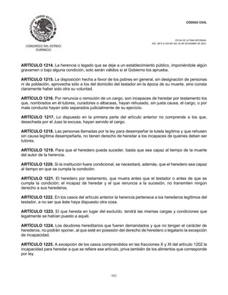 CÓDIGO CIVIL
FECHA DE ULTIMA REFORMA:
DEC. 80 P.O.103 BIS DEL 26 DE DICIEMBRE DE 2021.
161
ARTÍCULO 1214. La herencia o legado que se deje a un establecimiento público, imponiéndole algún
gravamen o bajo alguna condición, solo serán válidos si el Gobierno los aprueba.
ARTÍCULO 1215. La disposición hecha a favor de los pobres en general, sin designación de personas
ni de población, aprovecha sólo a los del domicilio del testador en la época de su muerte, sino consta
claramente haber sido otra su voluntad.
ARTÍCULO 1216. Por renuncia o remoción de un cargo, son incapaces de heredar por testamento los
que, nombrados en él tutores, curadores o albaceas, hayan rehusado, sin justa causa, el cargo, o por
mala conducta hayan sido separados judicialmente de su ejercicio.
ARTÍCULO 1217. Lo dispuesto en la primera parte del artículo anterior no comprende a los que,
desechada por el Juez la excusa, hayan servido el cargo.
ARTÍCULO 1218. Las personas llamadas por la ley para desempeñar la tutela legítima y que rehusen
sin causa legítima desempeñarla, no tienen derecho de heredar a los incapaces de quienes deben ser
tutores.
ARTÍCULO 1219. Para que el heredero pueda suceder, basta que sea capaz al tiempo de la muerte
del autor de la herencia.
ARTÍCULO 1220. Si la institución fuere condicional, se necesitará, además, que el heredero sea capaz
al tiempo en que se cumpla la condición.
ARTÍCULO 1221. El heredero por testamento, que muera antes que el testador o antes de que se
cumpla la condición; el incapaz de heredar y el que renuncia a la sucesión, no transmiten ningún
derecho a sus herederos.
ARTÍCULO 1222. En los casos del artículo anterior la herencia pertenece a los herederos legítimos del
testador, a no ser que éste haya dispuesto otra cosa.
ARTÍCULO 1223. El que hereda en lugar del excluído, tendrá las mismas cargas y condiciones que
legalmente se habían puesto a aquél.
ARTÍCULO 1224. Los deudores hereditarios que fueren demandados y que no tengan el carácter de
herederos, no podrán oponer, al que esté en posesión del derecho de heredero o legatario la excepción
de incapacidad.
ARTÍCULO 1225. A excepción de los casos comprendidos en las fracciones X y XI del artículo 1202 la
incapacidad para heredar a que se refiere ese artículo, priva también de los alimentos que corresponde
por ley.
 