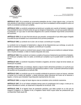 CÓDIGO CIVIL
FECHA DE ULTIMA REFORMA:
DEC. 80 P.O.103 BIS DEL 26 DE DICIEMBRE DE 2021.
163
ARTÍCULO 1237. Si la condición es puramente potestativa de dar o hacer alguna cosa, y el que ha
sido gravado en ella ofrece cumplirla; pero aquel a cuyo favor se estableció rehúsa aceptar la cosa o el
hecho, la condición se tiene por cumplida.
ARTÍCULO 1238. La condición potestativa se tendrá por cumplida aún cuando el heredero o legatario
haya prestado la cosa o el hecho antes de que se otorgara el testamento, a no ser que pueda reiterarse
la prestación, en cuyo caso no será ésta obligatoria sino cuando el testador haya tenido conocimiento
de la primera.
ARTÍCULO 1239. En el caso final del artículo que precede, corresponde al que debe pagar el legado
la prueba de que el testador tuvo conocimiento de la primera prestación.
ARTÍCULO 1240. La condición de no dar o de no hacer, se tendrá por no puesta.
La condición de no impugnar el testamento o alguna de las disposiciones que contenga, so pena de
perder el carácter de heredero o legatario, se tendrá por no puesta.
ARTÍCULO 1241. Cuando la condición fuere casual o mixta, bastará que se realice en cualquier tiempo,
vivo o muerto el testador, si éste no hubiere dispuesto otra cosa.
ARTÍCULO 1242. Si la condición se hubiere cumplido al hacerse el testamento ignorándolo el testador,
se tendrá por cumplida; más si lo sabía, se tendrá por cumplida si ya no puede existir o cumplirse de
nuevo.
ARTÍCULO 1243. La condición impuesta al heredero o legatario, de tomar o dejar de tomar estado, se
tendrá por no puesta.
ARTÍCULO 1244. Podrá, sin embargo, dejarse a alguna misión alimenticia periódica o el usufructo que
equivalga a esta pensión, por el tiempo que permanezca soltero o viudo. La pensión alimenticia se fijará
de acuerdo con lo prevenido en el artículo 306.
ARTÍCULO 1245. La condición que se ha cumplido existiendo la persona a quien se impuso, retrotrae
al tiempo de la muerte del testador, y desde entonces deben abonarse los frutos de la herencia o
legado, a menos que el testador haya dispuesto expresamente otra cosa.
ARTÍCULO 1246. La carga de hacer alguna cosa se considera como condición resolutoria.
ARTÍCULO 1247. Si no se hubiere señalado tiempo para el cumplimiento de la carga, si esta por su
propia naturaleza lo tuviere, se observará lo dispuesto en el artículo 1236.
ARTÍCULO 1248. Si el legado fuere de prestación periódica, que debe cumplir en un día que es
inseguro si llegará o no, llegado el día, el legatario habrá hecho suyas todas las prestaciones que
correspondan hasta aquel día.
 