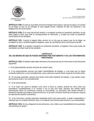 CÓDIGO CIVIL
FECHA DE ULTIMA REFORMA:
DEC. 80 P.O.103 BIS DEL 26 DE DICIEMBRE DE 2021.
164
ARTÍCULO 1249. Si el día en que debe comenzar el legado fuere seguro, sea que se sepa o no cuando
ha de llegar el que ha de entregar la cosa legada tendrá, respecto de ella, los derechos y las
obligaciones del usufructuario.
ARTÍCULO 1250. En el caso del artículo anterior, si el legado consiste en prestación periódica, el que
debe pagar lo hace suyo todo lo correspondiente al intermedio, y cumple con hacer la prestación
comenzando el día señalado.
ARTÍCULO 1251. Cuando el legado debe concluír en un día que es seguro que ha de llegar, se
entregará la cosa o cantidad legada al legatario, quien se considerará como usufructuario de ella.
ARTÍCULO 1252. Si el legado consistiere en prestación periódica, el legatario hará suyas todas las
cantidades vencidas hasta el día señalado.
CAPÍTULO V
DE LOS BIENES DE QUE SE PUEDE DISPONER POR TESTAMENTO Y DE LOS TESTAMENTOS
INOFICIOSOS
ARTÍCULO 1253. El testador debe dejar alimentos a las personas que se mencionan en las fracciones
siguientes:
I.- A los descendientes varones menores de veintiún años;
II.- A los descendientes varones que estén imposibilitados de trabajar, y a las hijas que no hayan
contraído matrimonio y vivan honestamente, unos y otras aun cuando fueren mayores de veintiún años.
III.- El cónyuge supérstite, siempre que siendo varón esté impedido de trabajar, o que siendo mujer,
permanezca viuda y viva honestamente;
IV.- A los ascendientes;
V.- A la mujer con quien el testador vivió como si fuera su marido, durante los cinco años que
precedieron inmediatamente a su muerte o con la que tuvo hijos, siempre que ambos hayan
permanecido libres de matrimonio durante el concubinato. La concubina sólo tendrá derecho a
alimentos mientras que observe buena conducta y no se case. Si fueren varias las concubinas, ninguna
de ellas tendrá derecho a alimentos;
VI.- A los hermanos y demás parientes colaterales dentro del cuarto grado, si están incapacitados o
mientras que no cumplan dieciocho años, si no tieenen (sic) bienes para subvenir a sus necesidades.
ARTÍCULO 1254. No hay obligación de dar alimentos, sino a falta o por imposibilidad de los parientes
más próximos en grado.
 