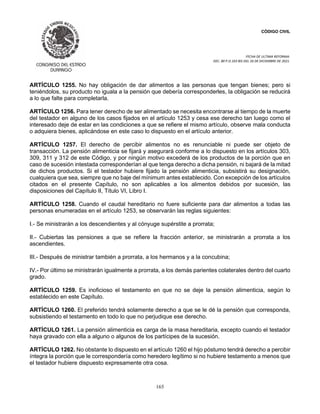 CÓDIGO CIVIL
FECHA DE ULTIMA REFORMA:
DEC. 80 P.O.103 BIS DEL 26 DE DICIEMBRE DE 2021.
165
ARTÍCULO 1255. No hay obligación de dar alimentos a las personas que tengan bienes; pero si
teniéndolos, su producto no iguala a la pensión que debería corresponderles, la obligación se reducirá
a lo que falte para completarla.
ARTÍCULO 1256. Para tener derecho de ser alimentado se necesita encontrarse al tiempo de la muerte
del testador en alguno de los casos fijados en el artículo 1253 y cesa ese derecho tan luego como el
interesado deje de estar en las condiciones a que se refiere el mismo artículo, observe mala conducta
o adquiera bienes, aplicándose en este caso lo dispuesto en el artículo anterior.
ARTÍCULO 1257. El derecho de percibir alimentos no es renunciable ni puede ser objeto de
transacción. La pensión alimenticia se fijará y asegurará conforme a lo dispuesto en los artículos 303,
309, 311 y 312 de este Código, y por ningún motivo excederá de los productos de la porción que en
caso de sucesión intestada corresponderían al que tenga derecho a dicha pensión, ni bajará de la mitad
de dichos productos. Si el testador hubiere fijado la pensión alimenticia, subsistirá su designación,
cualquiera que sea, siempre que no baje del mínimum antes establecido. Con excepción de los artículos
citados en el presente Capítulo, no son aplicables a los alimentos debidos por sucesión, las
disposiciones del Capítulo II, Título VI, Libro I.
ARTÍCULO 1258. Cuando el caudal hereditario no fuere suficiente para dar alimentos a todas las
personas enumeradas en el artículo 1253, se observarán las reglas siguientes:
I.- Se ministrarán a los descendientes y al cónyuge supérstite a prorrata;
II.- Cubiertas las pensiones a que se refiere la fracción anterior, se ministrarán a prorrata a los
ascendientes.
III.- Después de ministrar también a prorrata, a los hermanos y a la concubina;
IV.- Por último se ministrarán igualmente a prorrata, a los demás parientes colaterales dentro del cuarto
grado.
ARTÍCULO 1259. Es inoficioso el testamento en que no se deje la pensión alimenticia, según lo
establecido en este Capítulo.
ARTÍCULO 1260. El preferido tendrá solamente derecho a que se le dé la pensión que corresponda,
subsistiendo el testamento en todo lo que no perjudique ese derecho.
ARTÍCULO 1261. La pensión alimenticia es carga de la masa hereditaria, excepto cuando el testador
haya gravado con ella a alguno o algunos de los partícipes de la sucesión.
ARTÍCULO 1262. No obstante lo dispuesto en el artículo 1260 el hijo póstumo tendrá derecho a percibir
íntegra la porción que le correspondería como heredero legítimo si no hubiere testamento a menos que
el testador hubiere dispuesto expresamente otra cosa.
 