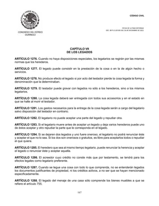 CÓDIGO CIVIL
FECHA DE ULTIMA REFORMA:
DEC. 80 P.O.103 BIS DEL 26 DE DICIEMBRE DE 2021.
167
CAPÍTULO VII
DE LOS LEGADOS
ARTÍCULO 1276. Cuando no haya disposiciones especiales, los legatarios se regirán por las mismas
normas que los herederos.
ARTÍCULO 1277. El legado puede consistir en la prestación de la cosa o en la de algún hecho o
servicios.
ARTÍCULO 1278. No produce efecto el legado si por acto del testador pierde la cosa legada la forma y
denominación que la determinaban.
ARTÍCULO 1279. El testador puede gravar con legados no sólo a los herederos, sino a los mismos
legatarios.
ARTÍCULO 1280. La cosa legada deberá ser entregada con todos sus accesorios y en el estado en
que se halle al morir el testador.
ARTÍCULO 1281. Los gastos necesarios para la entrega de la cosa legada serán a cargo del legatario
salvo disposición del testador en contrario.
ARTÍCULO 1282. El legatario no puede aceptar una parte del legado y repudiar otra.
ARTÍCULO 1283. Si el legatario muere antes de aceptar un legado y deja varios herederos puede uno
de éstos aceptar y otro repudiar la parte que le corresponda en el legado.
ARTÍCULO 1284. Si se dejaren dos legados y uno fuere oneroso, el legatario no podrá renunciar éste
y aceptar el que no lo sea. Si los dos son onerosos o gratuitos, es libre para aceptarlos todos o repudiar
el que quiera.
ARTÍCULO 1285. El heredero que sea al mismo tiempo legatario, puede renunciar la herencia y aceptar
el legado o renunciar éste y aceptar aquella.
ARTÍCULO 1286. El acreedor cuyo crédito no conste más que por testamento, se tendrá para los
efectos legales como legatario preferente.
ARTÍCULO 1287. Cuando se legue una cosa con todo lo que comprenda, no se entenderán legados
los documentos justificantes de propiedad, ni los créditos activos, a no ser que se hayan mencionado
especificadamente.
ARTÍCULO 1288. El legado del menaje de una casa sólo comprende los bienes muebles a que se
refiere el artículo 755.
 