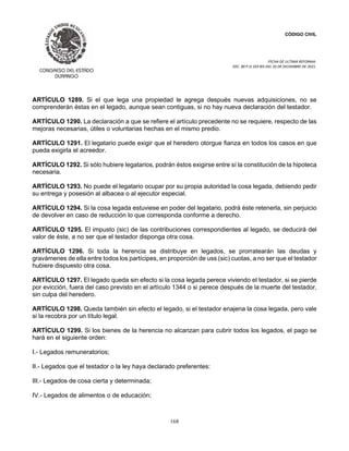 CÓDIGO CIVIL
FECHA DE ULTIMA REFORMA:
DEC. 80 P.O.103 BIS DEL 26 DE DICIEMBRE DE 2021.
168
ARTÍCULO 1289. Si el que lega una propiedad le agrega después nuevas adquisiciones, no se
comprenderán éstas en el legado, aunque sean contiguas, si no hay nueva declaración del testador.
ARTÍCULO 1290. La declaración a que se refiere el artículo precedente no se requiere, respecto de las
mejoras necesarias, útiles o voluntarias hechas en el mismo predio.
ARTÍCULO 1291. El legatario puede exigir que el heredero otorgue fianza en todos los casos en que
pueda exigirla el acreedor.
ARTÍCULO 1292. Si sólo hubiere legatarios, podrán éstos exigirse entre sí la constitución de la hipoteca
necesaria.
ARTÍCULO 1293. No puede el legatario ocupar por su propia autoridad la cosa legada, debiendo pedir
su entrega y posesión al albacea o al ejecutor especial.
ARTÍCULO 1294. Si la cosa legada estuviese en poder del legatario, podrá éste retenerla, sin perjuicio
de devolver en caso de reducción lo que corresponda conforme a derecho.
ARTÍCULO 1295. El impusto (sic) de las contribuciones correspondientes al legado, se deducirá del
valor de éste, a no ser que el testador disponga otra cosa.
ARTÍCULO 1296. Si toda la herencia se distribuye en legados, se prorratearán las deudas y
gravámenes de ella entre todos los partícipes, en proporción de uss (sic) cuotas, a no ser que el testador
hubiere dispuesto otra cosa.
ARTÍCULO 1297. El legado queda sin efecto si la cosa legada perece viviendo el testador, si se pierde
por evicción, fuera del caso previsto en el artículo 1344 o si perece después de la muerte del testador,
sin culpa del heredero.
ARTÍCULO 1298. Queda también sin efecto el legado, si el testador enajena la cosa legada, pero vale
si la recobra por un título legal.
ARTÍCULO 1299. Si los bienes de la herencia no alcanzan para cubrir todos los legados, el pago se
hará en el siguiente orden:
I.- Legados remuneratorios;
II.- Legados que el testador o la ley haya declarado preferentes:
III.- Legados de cosa cierta y determinada;
IV.- Legados de alimentos o de educación;
 