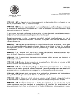 CÓDIGO CIVIL
FECHA DE ULTIMA REFORMA:
DEC. 80 P.O.103 BIS DEL 26 DE DICIEMBRE DE 2021.
171
ARTÍCULO 1327. Lo dispuesto en el artículo que precede se observará también en el legado de una
fianza, ya sea hecho el fiador, ya el deudor principal.
ARTÍCULO 1328. Si la cosa legada está dada en prenda o hipotecada, o lo fuere después de otorgado
el testamento, el desempeño o la redención será a cargo de la herencia a no ser que el testador haya
dispuesto expresamente otra cosa.
Si por no pagar al obligado, conforme al párrafo anterior, lo hiciere el legatario, quedará éste sobregado
(sic) en el lugar y derechos del acreedor para reclamar contra aquel.
Cualquiera otra carga, perpetua o temporal, a que se halle afecta la cosa legada, pasa con ésta al
legatario; pero en ambos casos las rentas y los réditos devengados hasta la muerte del testador son
carga de la herencia.
ARTÍCULO 1329. El legado de una deuda hecha al mismo deudor extingue la obligación y el que debe
cumplir el legado está obligado, no solamente a dar al deudor la constancia del pago, sino también a
desempeñar las prendas, a cancelar las hipotecas y las fianzas y a lbiertad (sic) al legatario de toda
responsabilidad.
ARTÍCULO 1330. Legado el título, sea público o privado, de una deuda, se entiende legada ésta,
observándose lo dispuesto en los artículo (sic) 1326 y 1327
ARTÍCULO 1331. El legado hecho al acreedor no compensa el crédito, a no ser que el testador lo
declare expresamente.
ARTÍCULO 1332. En caso de compensación, si los valores fueren diferentes, el acreedor tendrá
derecho de cobrar el exceso del crédito o del legado.
ARTÍCULO 1333. Por medio de un legado puede el deudor mejorar la condición de su acreedor,
haciendo puro el crédito condicional, hipotecario el simple, o exigible desde luego el que lo sea a plazo;
pero esta mejora no perjudicará en manera alguna los privilegios de los demás acreedores.
ARTÍCULO 1334. El legado hecho a un tercero, de un crédito a favor del testador, sólo produce efecto
en la parte del crédito que está insoluto al tiempo de abrirse la sucesión.
ARTÍCULO 1335. En el caso del artículo anterior, el que debe cumplir el legado entregará al legatario
el título del crédito y le cederá todas las acciones que en virtud de él correspondan al testador.
ARTÍCULO 1336. Cumpliendo lo dispuesto en el artículo que precede, el que debe pagar el legado
queda enteramente libre de la obligación de saneamiento y de cualquiera otra responsabilidad, ya
provenga ésta del mismo título, ya de insolvencia del deudosr (sic) o de sus fiadores, ya de otra causa.
 