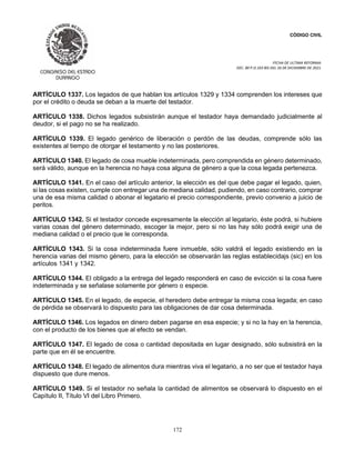 CÓDIGO CIVIL
FECHA DE ULTIMA REFORMA:
DEC. 80 P.O.103 BIS DEL 26 DE DICIEMBRE DE 2021.
172
ARTÍCULO 1337. Los legados de que hablan los artículos 1329 y 1334 comprenden los intereses que
por el crédito o deuda se deban a la muerte del testador.
ARTÍCULO 1338. Dichos legados subsistirán aunque el testador haya demandado judicialmente al
deudor, si el pago no se ha realizado.
ARTÍCULO 1339. El legado genérico de liberación o perdón de las deudas, comprende sólo las
existentes al tiempo de otorgar el testamento y no las posteriores.
ARTÍCULO 1340. El legado de cosa mueble indeterminada, pero comprendida en género determinado,
será válido, aunque en la herencia no haya cosa alguna de género a que la cosa legada pertenezca.
ARTÍCULO 1341. En el caso del artículo anterior, la elección es del que debe pagar el legado, quien,
si las cosas existen, cumple con entregar una de mediana calidad, pudiendo, en caso contrario, comprar
una de esa misma calidad o abonar el legatario el precio correspondiente, previo convenio a juicio de
peritos.
ARTÍCULO 1342. Si el testador concede expresamente la elección al legatario, éste podrá, si hubiere
varias cosas del género determinado, escoger la mejor, pero si no las hay sólo podrá exigir una de
mediana calidad o el precio que le corresponda.
ARTÍCULO 1343. Si la cosa indeterminada fuere inmueble, sólo valdrá el legado existiendo en la
herencia varias del mismo género, para la elección se observarán las reglas establecidajs (sic) en los
artículos 1341 y 1342.
ARTÍCULO 1344. El obligado a la entrega del legado responderá en caso de evicción si la cosa fuere
indeterminada y se señalase solamente por género o especie.
ARTÍCULO 1345. En el legado, de especie, el heredero debe entregar la misma cosa legada; en caso
de pérdida se observará lo dispuesto para las obligaciones de dar cosa determinada.
ARTÍCULO 1346. Los legados en dinero deben pagarse en esa especie; y si no la hay en la herencia,
con el producto de los bienes que al efecto se vendan.
ARTÍCULO 1347. El legado de cosa o cantidad depositada en lugar designado, sólo subsistirá en la
parte que en él se encuentre.
ARTÍCULO 1348. El legado de alimentos dura mientras viva el legatario, a no ser que el testador haya
dispuesto que dure menos.
ARTÍCULO 1349. Si el testador no señala la cantidad de alimentos se observará lo dispuesto en el
Capítulo II, Título VI del Libro Primero.
 