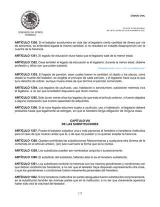 CÓDIGO CIVIL
FECHA DE ULTIMA REFORMA:
DEC. 80 P.O.103 BIS DEL 26 DE DICIEMBRE DE 2021.
173
ARTÍCULO 1350. Si el testador acostumbra en vida dar al legatario cierta cantidad de dinero por vía
de alimentos, se entenderá legada la misma cantidad, si no resultare en notable desproporción con la
cuantía de la herencia.
ARTÍCULO 1351. El legado de educación dura hasta que el legatario sale de la menor edad.
ARTÍCULO 1352. Cesa también el legado de educación si el legatario, durante la menor edad, obtiene
profesión u oficio con que poder subsistir.
REFORMADO POR DEC. 81 P.O. 17 DEL 26 DE FEBRERO DE 2017
ARTÍCULO 1353. El legado de pensión, sean cuales fueren la cantidad, el objeto y los plazos, corre
desde la muerte del testador; es exigible al principio de cada período, y el legatario hace suya la que
tuvo derecho de cobrar, aunque muera antes de que termine el período comenzado.
ARTÍCULO 1354. Los legados de usufructo, uso, habitación o servidumbre, subsistirán mientras viva
el legatario, a no ser que el testador dispusiere que duren menos.
ARTÍCULO 1355. Sólo duran veinte años los legados de que trata el artículo anterior, si fueren dejados
a alguna corporación que tuviere capacidad de adquirirlos.
ARTÍCULO 1356. Si la cosa legada estuviere sujeta a usufructo, uso o habitación, el legatario deberá
prestarlos hasta que legalmente se extingan, sin que el heredero tenga obligación de ninguna clase.
CAPÍTULO VIII
DE LAS SUBSTITUCIONES
ARTÍCULO 1357. Puede el testador substituir una o más personas al heredero o herederos instituídos
para el caso de que mueran antes que él, o de que no puedan o no quieran aceptar la herencia.
ARTÍCULO 1358. Quedan prohibidas las substituciones fideicomisarias y cualquiera otra diversa de la
contenida en el artículo anteior, (sic) sea cual fuere la forma que se la revista.
ARTÍCULO 1359. Los substitutos pueden ser nombrados conjunta o sucesivamente.
ARTÍCULO 1360. El substituto del substituto, faltando éste lo es el heredero substituído.
ARTÍCULO 1361. Los substitutos recibirán la herencia con los mismos gravámenes y condiciones con
que debían recibirlos los herederos; a no ser que el testador haya dispuesto expresamente otra cosa,
o que los gravámenes o condiciones fueren meramente personales del heredero.
ARTÍCULO 1362. Si los herederos instituídos en partes desiguales fueren substituídos recíprocamente,
en la substitución tendrán las mismas partes que en la institución; a no ser que claramente aparezca
haber sido otra la voluntad del testador.
 