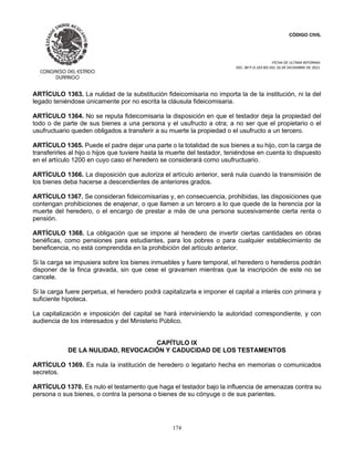 CÓDIGO CIVIL
FECHA DE ULTIMA REFORMA:
DEC. 80 P.O.103 BIS DEL 26 DE DICIEMBRE DE 2021.
174
ARTÍCULO 1363. La nulidad de la substitución fideicomisaria no importa la de la institución, ni la del
legado teniéndose únicamente por no escrita la cláusula fideicomisaria.
ARTÍCULO 1364. No se reputa fideicomisaria la disposición en que el testador deja la propiedad del
todo o de parte de sus bienes a una persona y el usufructo a otra; a no ser que el propietario o el
usufructuario queden obligados a transferir a su muerte la propiedad o el usufructo a un tercero.
ARTÍCULO 1365. Puede el padre dejar una parte o la totalidad de sus bienes a su hijo, con la carga de
transferirles al hijo o hijos que tuviere hasta la muerte del testador, teniéndose en cuenta lo dispuesto
en el artículo 1200 en cuyo caso el heredero se considerará como usufructuario.
ARTÍCULO 1366. La disposición que autoriza el artículo anterior, será nula cuando la transmisión de
los bienes deba hacerse a descendientes de anteriores grados.
ARTÍCULO 1367. Se consideran fideicomisarias y, en consecuencia, prohibidas, las disposiciones que
contengan prohibiciones de enajenar, o que llamen a un tercero a lo que quede de la herencia por la
muerte del heredero, o el encargo de prestar a más de una persona sucesivamente cierta renta o
pensión.
ARTÍCULO 1368. La obligación que se impone al heredero de invertir ciertas cantidades en obras
benéficas, como pensiones para estudiantes, para los pobres o para cualquier establecimiento de
beneficencia, no está comprendida en la prohibición del artículo anterior.
Si la carga se impusiera sobre los bienes inmuebles y fuere temporal, el heredero o herederos podrán
disponer de la finca gravada, sin que cese el gravamen mientras que la inscripción de este no se
cancele.
Si la carga fuere perpetua, el heredero podrá capitalizarla e imponer el capital a interés con primera y
suficiente hipoteca.
La capitalización e imposición del capital se hará interviniendo la autoridad correspondiente, y con
audiencia de los interesados y del Ministerio Público.
CAPÍTULO IX
DE LA NULIDAD, REVOCACIÓN Y CADUCIDAD DE LOS TESTAMENTOS
ARTÍCULO 1369. Es nula la institución de heredero o legatario hecha en memorias o comunicados
secretos.
ARTÍCULO 1370. Es nulo el testamento que haga el testador bajo la influencia de amenazas contra su
persona o sus bienes, o contra la persona o bienes de su cónyuge o de sus parientes.
 