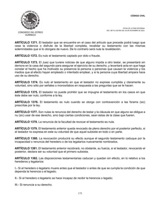 CÓDIGO CIVIL
FECHA DE ULTIMA REFORMA:
DEC. 80 P.O.103 BIS DEL 26 DE DICIEMBRE DE 2021.
175
ARTÍCULO 1371. El testador que se encuentre en el caso del artículo que precede podrá luego que
cese la violencia o disfrute de la libertad completa, revalidar su testamento con las mismas
solemnidades que si lo otorgara de nuevo. De lo contrario será nula la revalidación.
ARTÍCULO 1372. Es nulo el testamento captado por dolo o fraude.
ARTÍCULO 1373. El Juez que tuviere noticias de que alguno impida a otro testar, se presentará sin
demora en la casa del segundo para asegurar el ejercicio de su derecho, y levantará acta en que haga
constar el hecho que ha motivado su presencia la persona o personas que causen la violencia y los
medios que al efecto hayan empleado o intentado emplear, y si la persona cuya libertad ampara hace
uso de su derecho.
ARTÍCULO 1374. Es nulo el testamento en que el testador no exprese cumplida y claramente su
voluntad, sino sólo por señales o monosílabos en respuesta a las preguntas que se le hacen.
ARTÍCULO 1375. El testador no puede prohibir que se impugne el testamento en los casos en que
éste debe ser nulo, conforme a la ley.
ARTÍCULO 1376. El testamento es nulo cuando se otorga con contravención a las forams (sic)
prescritas por la ley.
ARTÍCULO 1377. Son nulas la renuncia del derecho de testar y la cláusula en que alguno se obligue a
nu (sic) usar de ese derecho, sino bajo ciertas condiciones, sean éstas de la clase que fueren.
ARTÍCULO 1378. La renuncia de la facultad de revocar el testamento es nula.
ARTÍCULO 1379. El testamento anterior queda revocado de pleno derecho por el posterior perfecto, si
el testador no expresa en este su voluntad de que aquel subsiste en todo o en parte.
ARTÍCULO 1380. La revocación producirá su efecto aunque el segundo testamento caduque por la
incapacidad o renuncia del heredero o de los legatarios nuevamente nombrados.
ARTÍCULO 1381. El testamento anterior recobrará, no obstante, su fuerza, si el testador, revocando el
posterior, declara ser su voluntad que el primero subsista.
ARTÍCULO 1382. Las disposiciones testamentarias caducan y quedan sin efecto, en lo relativo a los
herederos y legatarios:
I.- Si el heredero o legatario muere antes que el testador o antes de que se cumpla la condición de que
dependa la herencia o el legado;
II.- Si el heredero o legatario se hace incapaz de recibir la herencia o legado;
III.- Si renuncia a su derecho.
 