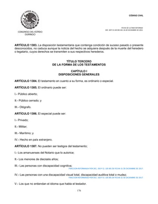 CÓDIGO CIVIL
FECHA DE ULTIMA REFORMA:
DEC. 80 P.O.103 BIS DEL 26 DE DICIEMBRE DE 2021.
176
ARTÍCULO 1383. La disposición testamentaria que contenga condición de suceso pasado o presente
desconocidos, no caduca aunque la noticia del hecho se adquiera después de la muerte del heredero
o legatario, cuyos derechos se transmiten a sus respectivos herederos.
TÍTULO TERCERO
DE LA FORMA DE LOS TESTAMENTOS
CAPÍTULO I
DISPOSICIONES GENERALES
ARTÍCULO 1384. El testamento en cuanto a su forma, es ordinario o especial.
ARTÍCULO 1385. El ordinario puede ser:
I.- Público abierto;
II.- Público cerrado; y
III.- Ológrafo.
ARTÍCULO 1386. El especial puede ser:
I.- Privado;
II.- Militar;
III.- Marítimo; y
IV.- Hecho en país extranjero.
ARTÍCULO 1387. No pueden ser testigos del testamento;
I.- Los amanuenses del Notario que lo autorice;
II.- Los menores de dieciséis años;
III.- Las personas con discapacidad cognitiva;
FRACCION REFORMADA POR DEC. 350 P.O. 105 BIS DE FECHA 31 DE DICIEMBRE DE 2017.
IV.- Las personas con una discapacidad visual total, discapacidad auditiva total o mudez;
FRACCION REFORMADA POR DEC. 350 P.O. 105 BIS DE FECHA 31 DE DICIEMBRE DE 2017.
V.- Los que no entiendan el idioma que habla el testador.
 