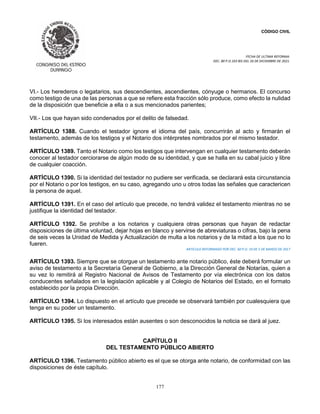CÓDIGO CIVIL
FECHA DE ULTIMA REFORMA:
DEC. 80 P.O.103 BIS DEL 26 DE DICIEMBRE DE 2021.
177
VI.- Los herederos o legatarios, sus descendientes, ascendientes, cónyuge o hermanos. El concurso
como testigo de una de las personas a que se refiere esta fracción sólo produce, como efecto la nulidad
de la disposición que beneficie a ella o a sus mencionados parientes;
VII.- Los que hayan sido condenados por el delito de falsedad.
ARTÍCULO 1388. Cuando el testador ignore el idioma del país, concurrirán al acto y firmarán el
testamento, además de los testigos y el Notario dos intérpretes nombrados por el mismo testador.
ARTÍCULO 1389. Tanto el Notario como los testigos que intervengan en cualquier testamento deberán
conocer al testador cerciorarse de algún modo de su identidad, y que se halla en su cabal juicio y libre
de cualquier coacción.
ARTÍCULO 1390. Si la identidad del testador no pudiere ser verificada, se declarará esta circunstancia
por el Notario o por los testigos, en su caso, agregando uno u otros todas las señales que caractericen
la persona de aquel.
ARTÍCULO 1391. En el caso del artículo que precede, no tendrá validez el testamento mientras no se
justifique la identidad del testador.
ARTÍCULO 1392. Se prohíbe a los notarios y cualquiera otras personas que hayan de redactar
disposiciones de última voluntad, dejar hojas en blanco y servirse de abreviaturas o cifras, bajo la pena
de seis veces la Unidad de Medida y Actualización de multa a los notarios y de la mitad a los que no lo
fueren.
ARTICULO REFORMADO POR DEC. 60 P.O. 19 DE 5 DE MARZO DE 2017
ARTÍCULO 1393. Siempre que se otorgue un testamento ante notario público, éste deberá formular un
aviso de testamento a la Secretaría General de Gobierno, a la Dirección General de Notarías, quien a
su vez lo remitirá al Registro Nacional de Avisos de Testamento por vía electrónica con los datos
conducentes señalados en la legislación aplicable y al Colegio de Notarios del Estado, en el formato
establecido por la propia Dirección.
ARTÍCULO 1394. Lo dispuesto en el artículo que precede se observará también por cualesquiera que
tenga en su poder un testamento.
ARTÍCULO 1395. Si los interesados están ausentes o son desconocidos la noticia se dará al juez.
CAPÍTULO II
DEL TESTAMENTO PÚBLICO ABIERTO
ARTÍCULO 1396. Testamento público abierto es el que se otorga ante notario, de conformidad con las
disposiciones de éste capítulo.
 
