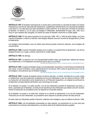 CÓDIGO CIVIL
FECHA DE ULTIMA REFORMA:
DEC. 80 P.O.103 BIS DEL 26 DE DICIEMBRE DE 2021.
178
ARTÍCULO 1397. El testador expresará de un modo claro y terminante su voluntad al notario. El notario
redactará por escrito las cláusulas del testamento, sujetándose estrictamente a la voluntad del testador
y las leerá en voz alta para que éste manifieste si está conforme. Si lo estuviere, firmarán la escritura
el testador, el notario y, en su caso, los testigos e intérpretes, asentándose el lugar, año, mes, día y
hora en que hubiese sido otorgado. En todos los casos el testador imprimirá su huella digital.
ARTÍCULO 1398. En los casos previstos en los artículos 1399, 1401 y 1402 de este Código, así como
cuando el testador o notario lo soliciten, dos testigos deberán concurrir al acto de otorgamiento y firmar
el testamento.
Los testigos instrumentales a que se refiere este artículo podrán intervenir además, como testigos de
conocimiento.
ARTÍCULO 1399. Cuando el testador declare que no sabe o no puede firmar el testamento, uno de los
testigos firmará a su ruego y ambos imprimirán su huella digital.
ARTÍCULO 1400. Se deroga.
ARTÍCULO 1401. La persona con una discapacidad auditiva total, que pueda leer, deberá dar lectura
a su testamento, si no designará una persona que lo lea a su nombre.
FRACCION REFORMADA POR DEC. 350 P.O. 105 BIS DE FECHA 31 DE DICIEMBRE DE 2017.
ARTÍCULO 1402. Cuando el testador tenga una discapacidad visual total, se dará lectura al testamento
dos veces: una por el Notario, como está prescrito en el artículo 1397 y otra en igual forma por uno de
los testigos u otra persona que el testador designe.
FRACCION REFORMADA POR DEC. 350 P.O. 105 BIS DE FECHA 31 DE DICIEMBRE DE 2017.
ARTÍCULO 1403. Cuando el testador ignore el idioma del país, si puede, escribirá de su puño y letra
su testamento, que será traducido al español por los dos intérpretes a que se refiere el artículo 1388.
La traducción se transcribirá como testamento en el Protocolo respectivo y el original se archivará en
el Apéndice correspondiente del Notario que intervenga en el acto.
Si el testador no puede o no sabe escribir, uno de los intérpretes escribirá el testamento que dicte, y
leído y aprobado por el testador, se traducirá al español por dos intérpretes que deben concurrir al acto;
hecha la traducción se procederá como se dispone en el párrafo anterior.
Si el testador no puede o no sabe leer, dictará en su idioma el testamento a uno de los intérpretes.
Traducido por los dos intérpretes, se procederá como dispone el párrafo primero de este artículo.
En éste caso los intérpretes podrán intervenir, además como testigos a que se refiere el artículo 1398.
ARTÍCULO 1404. Las formalidades expresadas en este capítulo, se practicarán en un solo acto que
comenzará con la lectura del testamento y el notario dará fe de haberse llenado aquellas.
 