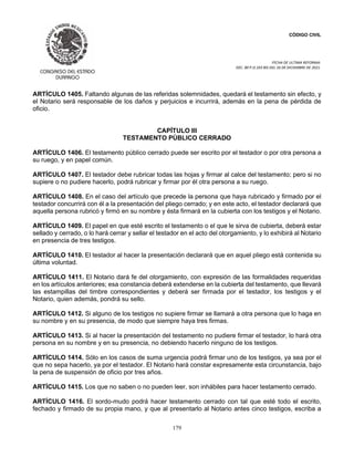 CÓDIGO CIVIL
FECHA DE ULTIMA REFORMA:
DEC. 80 P.O.103 BIS DEL 26 DE DICIEMBRE DE 2021.
179
ARTÍCULO 1405. Faltando algunas de las referidas solemnidades, quedará el testamento sin efecto, y
el Notario será responsable de los daños y perjuicios e incurrirá, además en la pena de pérdida de
oficio.
CAPÍTULO III
TESTAMENTO PÚBLICO CERRADO
ARTÍCULO 1406. El testamento público cerrado puede ser escrito por el testador o por otra persona a
su ruego, y en papel común.
ARTÍCULO 1407. El testador debe rubricar todas las hojas y firmar al calce del testamento; pero si no
supiere o no pudiere hacerlo, podrá rubricar y firmar por él otra persona a su ruego.
ARTÍCULO 1408. En el caso del artículo que precede la persona que haya rubricado y firmado por el
testador concurrirá con él a la presentación del pliego cerrado; y en este acto, el testador declarará que
aquella persona rubricó y firmó en su nombre y ésta firmará en la cubierta con los testigos y el Notario.
ARTÍCULO 1409. El papel en que esté escrito el testamento o el que le sirva de cubierta, deberá estar
sellado y cerrado, o lo hará cerrar y sellar el testador en el acto del otorgamiento, y lo exhibirá al Notario
en presencia de tres testigos.
ARTÍCULO 1410. El testador al hacer la presentación declarará que en aquel pliego está contenida su
última voluntad.
ARTÍCULO 1411. El Notario dará fe del otorgamiento, con expresión de las formalidades requeridas
en los artículos anteriores; esa constancia deberá extenderse en la cubierta del testamento, que llevará
las estampillas del timbre correspondientes y deberá ser firmada por el testador, los testigos y el
Notario, quien además, pondrá su sello.
ARTÍCULO 1412. Si alguno de los testigos no supiere firmar se llamará a otra persona que lo haga en
su nombre y en su presencia, de modo que siempre haya tres firmas.
ARTÍCULO 1413. Si al hacer la presentación del testamento no pudiere firmar el testador, lo hará otra
persona en su nombre y en su presencia, no debiendo hacerlo ninguno de los testigos.
ARTÍCULO 1414. Sólo en los casos de suma urgencia podrá firmar uno de los testigos, ya sea por el
que no sepa hacerlo, ya por el testador. El Notario hará constar expresamente esta circunstancia, bajo
la pena de suspensión de oficio por tres años.
ARTÍCULO 1415. Los que no saben o no pueden leer, son inhábiles para hacer testamento cerrado.
ARTÍCULO 1416. El sordo-mudo podrá hacer testamento cerrado con tal que esté todo el escrito,
fechado y firmado de su propia mano, y que al presentarlo al Notario antes cinco testigos, escriba a
 