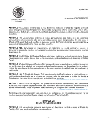 CÓDIGO CIVIL
FECHA DE ULTIMA REFORMA:
DEC. 80 P.O.103 BIS DEL 26 DE DICIEMBRE DE 2021.
18
ARTÍCULO 103. Antes de remitir el acta al Juez de Primera Instancia, el Oficial del Registro Civil hará
saber a los pretendientes el impedimento denunciado, aunque sea relativo solamente a uno de ellos,
absteniéndose de todo procedimiento ulterior hasta que la sentencia que decida el impedimento cause
ejecutoria.
ARTÍCULO 104. Las denuncias anónimas o hechas por cualquiera otro medio, si no se presentare
personalmente el denunciante, sólo serán admitidas cuando estén comprobadas. En este caso, el
Oficial del Registro Civil dará cuenta a la autoridad judicial de Primera Instancia que corresponda, y
suspenderá todo procedimiento hasta que ésta resuelva.
ARTÍCULO 105. Denunciado un impedimento, el matrimonio no podrá celebrarse aunque el
denunciante se desista, mientras no recaiga sentencia judicial que declare su inexistencia o se obtenga
dispensa de él.
ARTÍCULO 106. El Oficial del Registro Civil que autorice un matrimonio teniendo conocimiento de que
haya impedimento legal, o de que éste se ha denunciado, será castigado como lo disponga el Código
Penal.
ARTÍCULO 107. Los Oficiales del Registro Civil sólo podrán negarse a autorizar un matrimonio, cuando
por los términos de la solicitud, por el conocimiento de los interesados o por denuncia en forma, tuvieren
noticia de que alguno de los pretendientes, o los dos, carecen de aptitud legal para celebrar el
matrimonio.
ARTÍCULO 108. El Oficial del Registro Civil que sin motivo justificado retarde la celebración de un
matrimonio será castigado por la primera vez con una multa de seis veces la Unidad de Medida y
Actualización y en caso de reincidencia, con la destitución de su cargo.
ARTICULO REFORMADO POR DEC. 60 P.O. 19 DE 5 DE MARZO DE 2017
ARTÍCULO 109. El Oficial del Registro Civil que reciba una solicitud de matrimonio, está plenamente
autorizado para exigir de los pretendientes, bajo protesta de decir verdad, todas las declaraciones que
estime convenientes a fin de asegurarse de su identidad y de su aptitud para contraer matrimonio.
REFORMADO POR DEC. 81 P.O. 17 DEL 26 DE FEBRERO DE 2017
También podrá exigir declaración bajo protesta de los testigos que los interesados presenten y a los
médicos que suscriben el certificado exigido por la fracción IV del artículo 94.
CAPÍTULO VIII
DE LAS ACTAS DE DIVORCIO
ARTÍCULO 110. La sentencia ejecutoria que decrete un divorcio se remitirá en copia al Oficial del
Registro Civil para que levante el acta correspondiente.
 