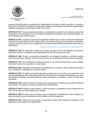 CÓDIGO CIVIL
FECHA DE ULTIMA REFORMA:
DEC. 80 P.O.103 BIS DEL 26 DE DICIEMBRE DE 2021.
180
presencia de todos sobre la cubierta que en aquel pliego se contiene su última voluntad, y va escrita y
firmada por él. El Notario declarará en el acta de la cubierta que el testador lo escribió así, observándose
además, lo dispuesto en los artículos 1409, 1411 y 1412.
ARTÍCULO 1417. En el caso del artículo anterior, si el testador no puede firmar la cubierta se observará
lo dispuesto en los artículos 1313 y 1414 dando fe el Notario de la elección que el testador haga de uno
de los testigos para que firme por él.
ARTÍCULO 1418. La persona que tenga discapacidad auditiva total o mudez puede hacer testamento
cerrado con tal que esté escrito de su puño y letra, o si ha sido escrito por otro, la anote así el testador,
y firme la nota de su puño y letra, sujetándose a las demás solemnidades precisas para esta clase de
testamentos.
FRACCION REFORMADA POR DEC. 350 P.O. 105 BIS DE FECHA 31 DE DICIEMBRE DE 2017.
ARTÍCULO 1419. El testamento cerrado que carezca de alguna de las formalidades sobredichas,
quedará sin efectos, y el Notario será responsable en los términos del artículo 1405.
ARTÍCULO 1420. Cerrado y autorizado el testamento, se entregará al testador, y el Notario pondrá
razón en el protocolo, del lugar, hora, día mes y año en que el testamento fue autorizado y entregado.
ARTÍCULO 1421. Por la infracción del artículo anterior no se anulará el testamento, pero el Notario
incurrirá en la pena de suspensión por seis meses.
ARTÍCULO 1422. El testador podrá conservar el testamento en su poder, o darlo en guardia a persona
de su confianza, o depositarlo en el archivo judicial.
ARTÍCULO 1423. El testador que quiera depositar su testamento en el archivo, se presentará con él
ante el encargado de éste, quien hará asentar en el libro que con ese objeto debe llevarse, una razón
del depósito o entrega, que será firmado por dicho funcionario y el testador, a quien se dará copia
autorizada.
ARTÍCULO 1424. Pueden hacerse por procurador la presentación y depósito de que habla el artículo
que precede, y en este caso, el poder quedará unido al testamento.
ARTÍCULO 1425. El testador puede reiterar, cuando le parezca, su testamento, pero la devolución se
hará con las mismas solemnidades que la entrega.
ARTÍCULO 1426. El poder para la entrega y para la extracción del testamento, debe otorgarse en
escritura pública y esta circunstancia se hará constar en la nota respectiva.
ARTÍCULO 1427. Luego que el juez reciba un testamento cerrado, hará comparecer al Notario y a los
testigos que concurrieron a su otorgamiento.
 