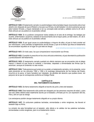 CÓDIGO CIVIL
FECHA DE ULTIMA REFORMA:
DEC. 80 P.O.103 BIS DEL 26 DE DICIEMBRE DE 2021.
181
ARTÍCULO 1428. El testamento cerrado no podrá testigos instrumentales hayan reconocido ante el ser
abierto sino después de que el Notario y los juez sus firmas y la del testador o la de la persona que por
éste hubiere firmado, y hayan declarado si en su concepto está cerrado y sellado como lo (N. de E.
Este artículo así se publicó en el periódico oficial)
ARTÍCULO 1429. Si no pudieren comparecer todos estaba en el acto de la entrega. los testigos por
muerte, enfermedad o ausencia, bastará el reconocimiento de la mayor parte y el del notario. (N. de E.
Este artículo así se publicó en el periódico oficial)
ARTÍCULO 1430. Si por igual causa no pudie-testigos o ninguno de ellos, el juez lo hará constar así
por información, como también la legitimación de las firmas y que en la fecha que lleva el testamento
se encontraban aquellos en el lugar en que éste se otorgó.
(N. DE E. ESTE ARTÍCULO ASÍ SE PUBLICÓ EN EL PERIÓDICO OFICIAL)
ARTÍCULO 1431. En todo caso, los que comparecieron reconocerán sus firmas.
ARTÍCULO 1432. Cumplido lo prescrito en los cinco artículos anteriores, el juez decretará la publicación
y protocolización del testamento.
ARTÍCULO 1433. El testamento cerrado quedará sin efecto siempre que se encuentre roto el pliego
interior o abierto el que forma la cubierta, o borradas, raspadas o enmendadas las firmas que lo
autorizan, aunque el contenido no sea vicioso.
ARTÍCULO 1434. Toda persona que tuviere en su poder un testamento cerrado y no lo presente, como
está prevenido en los artículos 1392 y 1394 o lo sustraiga dolosamente de los bienes del finado,
incurrirá en la pena, si fuere heredero por intestado, de pérdida del derecho que pudiera tener, sin
perjuicio de la que le corresponda conforme al Código Penal.
CAPÍTULO IV
DEL TESTAMENTO OLÓGRAFO
ARTÍCULO 1435. Se llama testamento ológrafo al escrito de puño y letra del testador.
ARTÍCULO 1436. Este testamento sólo podrá ser otorgado por las personas mayores de edad, y para
que sea válido deberá estar totalmente escrito por el testador y firmado por él, con expresión del día,
mes y año en que se otorgó.
Los extranjeros podrán otorgar testamento ológrafo en su propio idioma.
ARTÍCULO 1437. Si contuviere palabras tachadas, enmendadas o entre renglones, las llevará el
testador bajo su firma.
La omisión de esta formalidad por el testador, sólo afecta a la validez de las palabras tachadas,
enmendadas o entre renglones, pero no al testamento mismo.
 