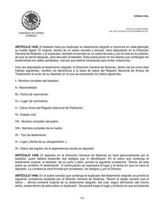 CÓDIGO CIVIL
FECHA DE ULTIMA REFORMA:
DEC. 80 P.O.103 BIS DEL 26 DE DICIEMBRE DE 2021.
182
ARTÍCULO 1438. El testador hará por duplicado su testamento ológrafo e imprimirá en cada ejemplar
su huella digital. El original, dentro de un sobre cerrado y lacrado, será depositado en la Dirección
General de Notarias, y el duplicado, también encerrado en un sobre lacrado y con la nota en la cubierta,
de que se abrirá después, será devuelto al testador. Este podrá poner en los sobres que contengan los
testamentos los sellos señalados, marcas que estime necesarias para evitar violaciones.
Una vez depositado el testamento ológrafo, la Dirección General de Notarias, dentro de los cinco días
hábiles siguientes, remitirá vía electrónica a la base de datos del Registro Nacional de Avisos de
Testamento el aviso de su depósito en el que se expresarán los datos siguientes:
I.- Nombre completo del testador;
II.- Nacionalidad;
III.- Fecha de nacimiento;
IV.- Lugar de nacimiento;
V.- Clave Única del Registro Nacional de Población;
VI.- Estado civil;
VII.- Nombre completo del padre;
VIII.- Nombre completo de la madre;
IX.- Tipo de testamento;
X.- Lugar y fecha de su otorgamiento; y
XI.- Datos del registro de la dependencia donde se depositó.
ARTÍCULO 1439. El depósito en la Dirección General de Notarías se hará personalmente por el
testador, quien deberá presentar dos testigos que lo identifiquen. En el sobre que contenga el
testamento original, el testador, de su puño y letra, pondrá la siguiente constancia: “Dentro de este
sobre se contiene mi testamento”. A continuación se expresará el lugar y la fecha en que se hace el
depósito. La constancia será firmada por el testador, los testigos y por el Director.
ARTÍCULO 1440. En el sobre cerrado que contenga el duplicado del testamento ológrafo se pondrá la
siguiente constancia expedida por el Director General de Notarías: “Recibí el pliego cerrado que el
señor…. afirma contiene original de su testamento ológrafo, del cual, según afirmación del mismo
señor, existe dentro de este sobre un duplicado”. Se pondrá luego el lugar y la fecha en que se extiende
 
