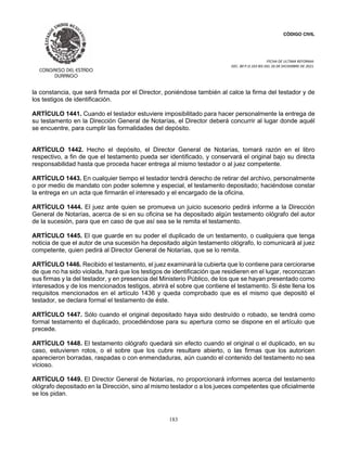 CÓDIGO CIVIL
FECHA DE ULTIMA REFORMA:
DEC. 80 P.O.103 BIS DEL 26 DE DICIEMBRE DE 2021.
183
la constancia, que será firmada por el Director, poniéndose también al calce la firma del testador y de
los testigos de identificación.
ARTÍCULO 1441. Cuando el testador estuviere imposibilitado para hacer personalmente la entrega de
su testamento en la Dirección General de Notarías, el Director deberá concurrir al lugar donde aquél
se encuentre, para cumplir las formalidades del depósito.
ARTÍCULO 1442. Hecho el depósito, el Director General de Notarías, tomará razón en el libro
respectivo, a fin de que el testamento pueda ser identificado, y conservará el original bajo su directa
responsabilidad hasta que proceda hacer entrega al mismo testador o al juez competente.
ARTÍCULO 1443. En cualquier tiempo el testador tendrá derecho de retirar del archivo, personalmente
o por medio de mandato con poder solemne y especial, el testamento depositado; haciéndose constar
la entrega en un acta que firmarán el interesado y el encargado de la oficina.
ARTÍCULO 1444. El juez ante quien se promueva un juicio sucesorio pedirá informe a la Dirección
General de Notarías, acerca de si en su oficina se ha depositado algún testamento ológrafo del autor
de la sucesión, para que en caso de que así sea se le remita el testamento.
ARTÍCULO 1445. El que guarde en su poder el duplicado de un testamento, o cualquiera que tenga
noticia de que el autor de una sucesión ha depositado algún testamento ológrafo, lo comunicará al juez
competente, quien pedirá al Director General de Notarías, que se lo remita.
ARTÍCULO 1446. Recibido el testamento, el juez examinará la cubierta que lo contiene para cerciorarse
de que no ha sido violada, hará que los testigos de identificación que residieren en el lugar, reconozcan
sus firmas y la del testador, y en presencia del Ministerio Público, de los que se hayan presentado como
interesados y de los mencionados testigos, abrirá el sobre que contiene el testamento. Si éste llena los
requisitos mencionados en el artículo 1436 y queda comprobado que es el mismo que depositó el
testador, se declara formal el testamento de éste.
ARTÍCULO 1447. Sólo cuando el original depositado haya sido destruído o robado, se tendrá como
formal testamento el duplicado, procediéndose para su apertura como se dispone en el artículo que
precede.
ARTÍCULO 1448. El testamento ológrafo quedará sin efecto cuando el original o el duplicado, en su
caso, estuvieren rotos, o el sobre que los cubre resultare abierto, o las firmas que los autoricen
aparecieron borradas, raspadas o con enmendaduras, aún cuando el contenido del testamento no sea
vicioso.
ARTÍCULO 1449. El Director General de Notarías, no proporcionará informes acerca del testamento
ológrafo depositado en la Dirección, sino al mismo testador o a los jueces competentes que oficialmente
se los pidan.
 