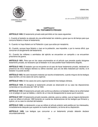 CÓDIGO CIVIL
FECHA DE ULTIMA REFORMA:
DEC. 80 P.O.103 BIS DEL 26 DE DICIEMBRE DE 2021.
184
CAPÍTULO V
DEL TESTAMENTO PRIVADO
ARTÍCULO 1450. El testamento privado está permitido en los casos siguientes:
I.- Cuando el testador es atacado de una enfermedad tan violenta y grave que no dé tiempo para que
concurra Notario a hacer el testamento;
II.- Cuando no haya Notario en la Población o juez que actúe por receptoría;
III.- Cuando, aunque haya Notario o Juez en la población, sea imposible, o por lo menos difícil, que
concurran al otorgamiento del testamento.
IV.- Cuando los militares o asimilados del ejército se encuentren en campaña o se encuentren
prisioneros de guerra.
ARTÍCULO 1451. Para que en los casos enumerados en el artículo que precede pueda otorgarse
testamento privado, es necesario que al testador no le sea posible hacer testamento ológrafo.
ARTÍCULO 1452. El testador que se encuentre en el caso de hacer testamento privado, declarará en
presencia de cinco testigos idóneos su última voluntad, que uno de ellos redactará por escrito, si el
testador no puede escribir.
ARTÍCULO 1453. No será necesario redactar por escrito el testamento, cuando ninguno de los testigos
sepa escribir y en los casos de suma urgencia.
ARTÍCULO 1454. En los casos de suma urgencia bastarán tres testigos idóneos.
ARTÍCULO 1455. Al otorgarse el testamento privado se observarán en su caso las disposiciones
contenidas en los artículos del 1397 al 1404.
ARTÍCULO 1456. El testamento privado sólo surtirá sus efectos si el testador fallece de la enfermedad
o en el peligro en que se hallaba, o dentro de un mes de desaparecida la causa que lo autorizó.
ARTÍCULO 1457. El testamento privado necesita, además, para su validez, que se haga la declaración
a que se refiere el artículo 1460 teniendo en cuenta las declaraciones de los testigos que firmaron y
oyeron, en su caso la voluntad del testador.
ARTÍCULO 1458. La declaración a que se refiere el artículo anterior será pedida por los interesados,
inmediatamente después que supieren la muerte del testador y la forma de su disposición.
ARTÍCULO 1459. Los testigos que concurran a un testamento privado deberán declarar
circunstancialmente:
 
