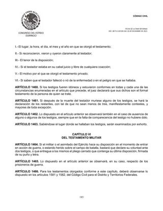 CÓDIGO CIVIL
FECHA DE ULTIMA REFORMA:
DEC. 80 P.O.103 BIS DEL 26 DE DICIEMBRE DE 2021.
185
I.- El lugar, la hora, el día, el mes y el año en que se otorgó el testamento;
II.- Si reconocieron, vieron y oyeron claramente al testador;
III.- El tenor de la disposición;
IV.- Si el testador estaba en su cabal juicio y libre de cualquiera coacción;
V.- El motivo por el que se otorgó el testamento privado;
VI.- Si saben que el testador falleció o nó de la enfermedad o en el peligro en que se hallaba.
ARTÍCULO 1460. Si los testigos fueren idóneos y estuvieron conformes en todas y cada una de las
circunstancias enumeradas en el artículo que precede, el juez declarará que sus dichos son el formal
testamento de la persona de quien se trate.
ARTÍCULO 1461. Si después de la muerte del testador muriese alguno de los testigos, se hará la
declaración de los restantes, con tal de que no sean menos de tres, manifiestamente contestes, y
mayores de toda excepción.
ARTÍCULO 1462. Lo dispuesto en el artículo anterior se observará también en el caso de ausencia de
alguno o algunos de los testigos, siempre que en la falta de comparecencia del testigo no hubiere dolo.
ARTÍCULO 1463. Sabiéndose el lugar donde se hallaban los testigos, serán examinados por exhorto.
CAPÍTULO VI
DEL TESTAMENTO MILITAR
ARTÍCULO 1464. Si el militar o el asimilado del Ejército hace su disposición en el momento de entrar
en acción de guerra, o estando herido sobre el campo de batalla, bastará que declare su voluntad ante
dos testigos, o que entregue a los mismos el pliego cerrado que contenga su última disposición, firmada
de su puño y letra.
ARTÍCULO 1465. Lo dispuesto en el artículo anterior se observará, en su caso, respecto de los
prisioneros de guerra.
ARTÍCULO 1466. Para los testamentos otorgados conforme a este capítulo, deberá observarse lo
dispuesto en los artículos 1581 y 1582, del Código Civil para el Distrito y Territorios Federales.
 