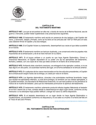 CÓDIGO CIVIL
FECHA DE ULTIMA REFORMA:
DEC. 80 P.O.103 BIS DEL 26 DE DICIEMBRE DE 2021.
186
CAPÍTULO VII
DEL TESTAMENTO MARÍTIMO
ARTÍCULO 1467. Los que se encuentren en alta mar, a bordo de navíos de la Marina Nacional, sea de
guerra o mercante, pueden testar sujetándose a las prescripciones siguientes.
ARTÍCULO 1468. El testamento marítimo será escrito en presencia de dos testigos y del Capitán del
navío, y será leído, datado y firmado, como se ha dicho en los artículos del 1397 al 1404 pero en todo
caso deberán firmar el Capitán y los dos testigos.
ARTÍCULO 1469. Si el Capitán hiciere su testamento, desempeñará sus veces el que deba sucederle
en el mando.
ARTÍCULO 1470. El testamento marítimo se hará por duplicado, y se conservará entre los papeles más
importantes de la embarcación y de él se hará mención en su Diario.
ARTÍCULO 1471. Si el buque arribare a un puerto en que haya Agente Diplomático, Cónsul o
Vicecónsul Mexicanos, el Capitán depositará en su poder uno de los ejemplares del testamento,
fechado y sellado, con una copia de la nota que debe constar en el Diario de la embarcación.
ARTÍCULO 1472. Arribando éste a territorio mexicano, se entregará el otro ejemplar o ambos, si no se
dejó alguno en otra parte, a la autoridad marítima del lugar, en la forma señalada en el artículo anterior.
ARTÍCULO 1473. En cualquiera de los casos mencionados en los dos artículos precedentes, el Capitán
de la embarcación exigirá recibo de la entrega y lo citará por nota en el Diario.
ARTÍCULO 1474. Los Agentes diplomáticos, cónsules o las autoridades marítimas levantarán, luego
que reciban los ejemplares referidos, un acta de la entrega y la remitirán con los citados ejemplares, a
la posible brevedad, a la Secretaría de Relaciones Exteriores, la cual hará publicar en los periódicos la
noticia de la muerte del testador, para que los interesados promuevan la apertura del testamento.
ARTÍCULO 1475. El testamento marítimo solamente producirá efectos legales falleciendo el testador
en el mar o dentro de un mes, contado desde su desembarque en algún lugar donde, conforme a la ley
mexicana o a la extranjera haya podido ratificar u otorgar de nuevo su última disposición.
ARTÍCULO 1476. Si el testador desembarca en un lugar donde no haya Agente Diplomático o
Cónllecimiento, se procederá conforme a lo dispuessul y no se sabe si a muerto ni la fecha del fato en
el Título XI del Libro Primero.
(N. DE E. ESTE ARTÍCULO A SI FUE PUBLICADO EN EL PERIÓDICO OFICIAL)
CAPÍTULO VIII
DEL TESTAMENTO HECHO EN PAÍS EXTRANJERO
 