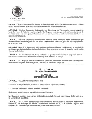 CÓDIGO CIVIL
FECHA DE ULTIMA REFORMA:
DEC. 80 P.O.103 BIS DEL 26 DE DICIEMBRE DE 2021.
187
ARTÍCULO 1477. Los testamentos hechos en país extranjero, producirán efecto en el Estado, cuando
hayan sido formulados de acuerdo con las leyes del país en que se otorgaron.
ARTÍCULO 1478. Los Secretarios de Legación, los Cónsules y los Vicecónsules mexicanos podrán
hacer las veces de Notarios o de Encargados del Registro, en el otorgamiento de los testamentos de
los nacionales en el extranjero, en los casos en que las disposiciones testamentarias deban tener su
ejecución en el Estado.
ARTÍCULO 1479. Los funcionarios mencionados remitirán copia autorizada de los testamentos que
ante ellos se hubieren otorgado, a la Secretaría de Relaciones Exteriores, para los efectos prevenidos
en el artículo 1474.
ARTÍCULO 1480. Si el testamento fuere ológrafo, el funcionario que intervenga en su depósito lo
remitirá por conducto de la Secretaría de Relaciones Exteriores, en el término de diez días a la Dirección
General de Notarías.
ARTÍCULO 1481. Si el testamento fuere confiado a la guarda del Secretario de Legación, Cónsul o
Vicecónsul, hará mención de esa circunstancia y dará recibo de la entrega.
ARTÍCULO 1482. El papel en que se extiendan los ticos o consulares, llevará el sello de la legación
testamentos otorgados ante los Agentes, Diplomado o consulado respectivo.
(N. de E. este artículo así fue publicado en el periódico oficial)
TÍTULO CUARTO
DE LA SUCESIÓN LEGÍTIMA
CAPÍTULO I
DISPOSICIONES GENERALES
ARTÍCULO 1483. La herencia legítima se abre:
I.- Cuando no hay testamento, o el que se otorgó es nulo o perdió su validez;
II.- Cuando el testador no dispuso de todos los bienes;
III.- Cuando no se cumpla la condición impuesta al heredero;
IV.- Cuando el heredero muere antes del testador, repudia la herencia o es incapaz de heredar, si no
se ha nombrado substituto.
ARTÍCULO 1484. Cuando siendo válido el testamento no deba subsistir la institución de heredero,
subsistirán, sin embargo, las demás disposiciones hechas en él, y la sucesión legítima sólo
comprenderá los bienes que debían corresponder al heredero instituido.
 