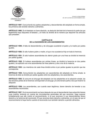 CÓDIGO CIVIL
FECHA DE ULTIMA REFORMA:
DEC. 80 P.O.103 BIS DEL 26 DE DICIEMBRE DE 2021.
189
ARTÍCULO 1497. Concurriendo los padres adoptantes y descendientes del adoptado en forma simple,
los primeros sólo tendrán derecho a alimentos.
ARTÍCULO 1498. Si el intestado no fuere absoluto, se deducirá del total de la herencia la parte de que
legalmente haya dispuesto el testador, y el resto se dividirá de la manera que disponen los artículos
que preceden.
CAPÍTULO III
DE LA SUCESIÓN DE LOS ASCENDIENTES
ARTÍCULO 1499. A falta de descendientes y de cónyuges sucederán el padre y la madre por partes
iguales.
ARTÍCULO 1500. Si sólo hubiere padre o madre, el que viva sucederá al hijo en toda la herencia.
ARTÍCULO 1501. Si sólo hubiere ascendientes de ulterior grado por una línea se dividirá la herencia
por partes iguales.
ARTÍCULO 1502. Si hubiere ascendientes por ambas líneas, se dividirá la herencia en dos partes
iguales y se aplicará una a los ascendientes de línea paterna y otra a los de la materna.
ARTÍCULO 1503. Los miembros de cada línea dividirá entre si por partes iguales la porción que les
corresponda.
ARTÍCULO 1504. Concurriendo los adoptantes con ascendientes del adoptado en forma simple, la
herencia de éste se dividirá por partes iguales entre los adoptantes y los ascendientes.
ARTÍCULO 1505. Si concurre el cónyuge del adoptado con los adoptantes en la adopción simple, las
dos terceras partes de la herencia corresponden al cónyuge y la otra tercera parte a los que hicieron la
adopción.
ARTÍCULO 1506. Los ascendientes, aun cuando sean ilegítimos, tienen derecho de heredar a sus
ascendientes reconocidos.
ARTÍCULO 1507. Si el reconocimiento se hace después de que el descendiente haya adquirido bienes
cuya cuantía, teniendo en cuenta las circunstancias personales del que reconoce, haga suponer
fundadamente que ello motivó el reconocimiento, ni el que reconoce ni sus descendientes tienen
derecho a la herencia del reconocido. El que reconoce tiene derecho a alimentos, en el caso de que el
reconocimiento lo haya hecho cuando el reconocido tuvo también derecho a percibir alimentos.
 