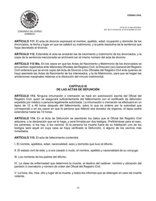 CÓDIGO CIVIL
FECHA DE ULTIMA REFORMA:
DEC. 80 P.O.103 BIS DEL 26 DE DICIEMBRE DE 2021.
19
ARTÍCULO 111. El acta de divorcio expresará el nombre, apellido, edad, ocupación y domicilio de los
divorciados, la fecha y lugar en que se celebró su matrimonio, y la parte resolutiva de la sentencia que
haya decretado el divorcio.
ARTÍCULO 112. Extendida el acta se anotarán las de nacimiento y matrimonio de los divorciados, y la
copia de la sentencia mencionada se archivará con el mismo número del acta de divorcio.
ARTÍCULO 112 Bis. En los casos en que las Actas de Nacimiento y Matrimonio de los divorciados se
encuentren registrados ante diferentes Oficiales del Registro Civil, la Drección (sic) General del Registro
Civil ordenará que se envíe copia del Acta de Divorcio a los Oficiales del Registro Civil ante quienes se
haya asentado las Actas de Nacimiento de los interesados, y la de Matrimonio, para que se hagan las
anotaciones marginales relativas a la disolución del vínculo matrimonial.
CAPÍTULO IX
DE LAS ACTAS DE DEFUNCIÓN
ARTÍCULO 113. Ninguna inhumación o cremación se hará sin autorización escrita del Oficial del
Registro Civil, quien se asegurará suficientemente del fallecimiento con el certificado de defunción
expedido por médico o persona legalmente autorizada. La inhumación o cremación se efectuará en un
lapso de 12 a 48 horas después del fallecimiento, salvo lo que se ordene por la autoridad que
corresponda o en los casos en que la persona que falleció sea donador de órganos, el lapso podrá
extenderse hasta las 72 horas.
ARTÍCULO 114. En el Acta de Defunción se asentarán los datos que el Oficial del Registro Civil
adquiera, o la declaración que se le haga, y será firmada por dos testigos. Prefiriéndose para el caso,
los parientes, si los hay, ó los vecinos. Si la persona ha muerto fuera de su habitación uno de los
testigos será aquél en cuya casa se haya verificado la Defunción, ó alguno de los vecinos más
inmediatos.
ARTÍCULO 115. El acta de fallecimiento contendrá:
I. El nombre, apellidos, edad, nacionalidad, sexo y domicilio que tuvo el difunto.
II. El estado civil de éste; y si era casado ó viudo, el nombre, apellido y nacionalidad de su conyuge.
III. Los nombres de los padres del difunto.
IV. La clase de enfermedad que determinó la muerte, el destino del cadáver, nombre y ubicación del
panteón ó crematorio y número de orden del Oficial del Registro Civil.
V. La hora, día, mes, año y lugar de la muerte, y todos los informes que se obtengan en caso de muerte
violenta.
 