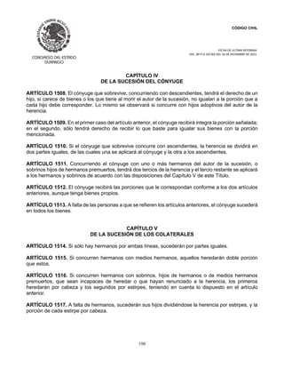 CÓDIGO CIVIL
FECHA DE ULTIMA REFORMA:
DEC. 80 P.O.103 BIS DEL 26 DE DICIEMBRE DE 2021.
190
CAPÍTULO IV
DE LA SUCESIÓN DEL CÓNYUGE
ARTÍCULO 1508. El cónyuge que sobrevive, concurriendo con descendientes, tendrá el derecho de un
hijo, si carece de bienes o los que tiene al morir el autor de la sucesión, no igualan a la porción que a
cada hijo debe corresponder. Lo mismo se observará si concurre con hijos adoptivos del autor de la
herencia.
ARTÍCULO 1509. En el primer caso del artículo anterior, el cónyuge recibirá integra la porción señalada;
en el segundo, sólo tendrá derecho de recibir lo que baste para igualar sus bienes con la porción
mencionada.
ARTÍCULO 1510. Si el cónyuge que sobrevive concurre con ascendientes, la herencia se dividirá en
dos partes iguales, de las cuales una se aplicará al cónyuge y la otra a los ascendientes.
ARTÍCULO 1511. Concurriendo el cónyuge con uno o más hermanos del autor de la sucesión, o
sobrinos hijos de hermanos premuertos, tendrá dos tercios de la herencia y el tercio restante se aplicará
a los hermanos y sobrinos de acuerdo con las disposiciones del Capítulo V de este Título.
ARTÍCULO 1512. El cónyuge recibirá las porciones que le correspondan conforme a los dos artículos
anteriores, aunque tenga bienes propios.
ARTÍCULO 1513. A falta de las personas a que se refieren los artículos anteriores, el cónyuge sucederá
en todos los bienes.
CAPÍTULO V
DE LA SUCESIÓN DE LOS COLATERALES
ARTÍCULO 1514. Si sólo hay hermanos por ambas líneas, sucederán por partes iguales.
ARTÍCULO 1515. Si concurren hermanos con medios hermanos, aquellos heredarán doble porción
que estos.
ARTÍCULO 1516. Si concurren hermanos con sobrinos, hijos de hermanos o de medios hermanos
premuertos, que sean incapaces de heredar o que hayan renunciado a la herencia, los primeros
heredarán por cabeza y los segundos por estirpes, teniendo en cuenta lo dispuesto en el artículo
anterior.
ARTÍCULO 1517. A falta de hermanos, sucederán sus hijos dividiéndose la herencia por estirpes, y la
porción de cada estirpe por cabeza.
 